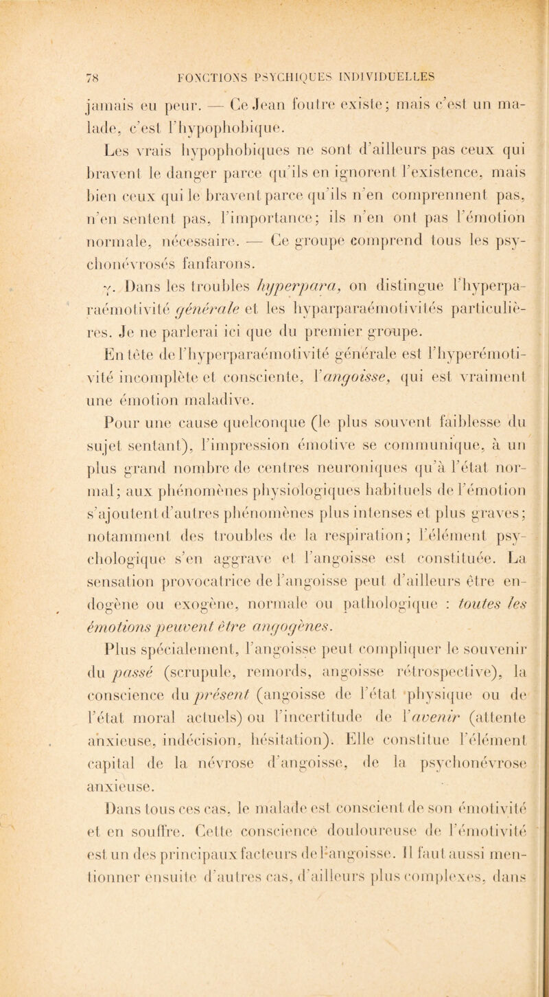 jamais eu peur. — Ce Jean foutre existe; mais c'est un ma¬ lade, c'est Fhypophobique. Les vrais hypophobiques ne sont d'ailleurs pas ceux qui bravent le danger parce qu'ils en ignorent l'existence, mais bien ceux qui le bravent parce qu'ils n'en comprennent pas, n'en sentent pas, 1 importance; ils n en ont pas 1 émotion normale, nécessaire. — Ce groupe comprend tous les psy- cbonévrosés fanfarons. v. Dans les troubles hyperpara, on distingue l'hyperpa- raémotivité générale et les byparparaémotivités particuliè¬ res. Je ne parlerai ici que du premier groupe. Entête del'byperparaémotivité générale est l’byperémoti- vité incomplète et consciente, Y angoisse, qui est, vraiment une émotion maladive. Pour une cause quelconque (le plus souvent faiblesse du sujet sentant), l'impression émotive se communique, à un plus grand nombre de centres neuroniques qu'à l'état nor¬ mal; aux phénomènes physiologiques habituels de l'émotion s'ajoutent d'autres phénomènes plus intenses et plus graves; notamment des troubles de la respiration; l'élément psy¬ chologique s'en aggrave et l'angoisse est constituée. La sensation provocatrice de l'angoisse peut d'ailleurs être en¬ dogène ou exogène, normale ou pathologique : toutes les émotions peuvent être angogènes. Plus spécialement, l'angoisse peut compliquer le souvenir du passé (scrupule, remords, angoisse rétrospective), la conscience du présent (angoisse de l'état physique ou de l'état moral actuels) ou l'incertitude de Y avenir (attente anxieuse, indécision, hésitation). Elle constitue l'élément capital de la névrose d'angoisse, de la psychonévrose anxieuse. Dans tous ces cas, le malade est conscient de son émotivité et en souffre. Cette conscience douloureuse de J émotivité est un des principaux facteurs del-angoisse. il huit aussi men¬ tionner ensuite d'autres cas, cl ailleurs plus complexes, dans