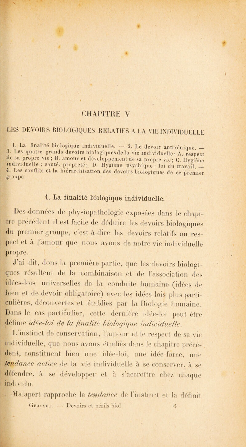 CHAPITRE Y LES DEVOIRS BIOLOGIQUES RELATIFS A LA VIE INDIVIDUELLE 1. La finalité biologique individuelle. — 2. Le devoir antixénique. — 3. Les quatre grands devoirs biologiques de la vie individuelle : A. respect de sa propre vie; B. amour et développement de sa propre vie; G. Hygiène individuelle : santé, propreté; D. Hygiène psychique: loi du travail. — 4. Les conflits et la hiérarchisation des devoirs biologiques de ce premier .groupe. 1. La finalité biologique individuelle. Des données de physiopathologie exposées dans le ch api- ire précédent il est facile de déduire les devoirs biologiques du premier groupe, c’est-à-dire les devoirs relatifs au res¬ pect et à l’amour que nous avons de notre vie individuelle propre. J ai dit, dons la première partie, que les devoirs biologi¬ ques résultent de la combinaison et de l’association des idées-lois universelles de la conduite humaine (idées de bien et de devoir obligatoire) avec les idées-lois plus parti¬ culières, découvertes et établies par la Biologie humaine. Dans le cas particulier, cette dernière idée-loi peut être définie idée-loi de la finalité biologique individuelle. L instinct de conservation, U amour et le respect de sa vie individuelle, que nous avons étudiés dans le chapitre précé¬ dent, constituent bien une idée-loi, une idée-force, une tendance active de la vie individuelle à se conserver, à se défendre, à se développer et à s’accroître chez chaque individu. . Malapert rapproche la tendance de l’instinct e( la définil Grasset. — Devoirs et périls biol. fi.