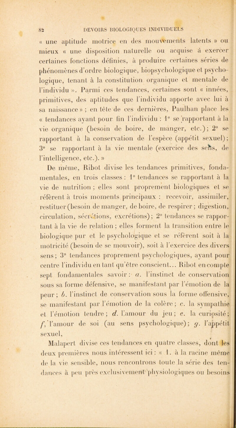 « une aptitude motrice en des mouvements latents » ou mieux « une disposition naturelle ou acquise à exercer certaines fonctions définies, à produire certaines séries de phénomènes d’ordre biologique, biopsychologique et psycho¬ logique, tenant à la constitution organique et mentale de l'individu ». Parmi ces tendances, certaines sont « innées, primitives, des aptitudes que l’individu apporte avec lui à sa naissance » ; en tête de ces dernières, Paulhan place les « tendances ayant pour fin l’individu : 1° se rapportant à la vie organique (besoin de boire, de manger, etc.); 2° se rapportant à la conservation de l'espèce (appétit sexuel) ; 3° se rapportant à la vie mentale (exercice des sehs, de l'intelligence, etc.). » De même, Ribot divise les tendances primitives, fonda¬ mentales, en trois classes : 1° tendances se rapportant à la vie de nutrition ; elles sont proprement biologiques et se réfèrent à trois moments principaux : recevoir, assimiler, restituer (besoin démanger, de boire, de respirer; digestion, circulation, sécrétions, excrétions); 2° tendances se rappor¬ tant à la vie de relation ; elles forment la transition entre le biologique pur et le psychologique et se réfèrent soit à la motricité (besoin de se mouvoir), soit à l’exercice des divers sens; 3° tendances proprement psychologiques, ayant pour centre l'individu en tant qu’être conscient... Ribot en compte sept fondamentales savoir : a. l'instinct de conservation sous sa forme défensive, se manifestant par l'émotion de la peur; b. l'instinct de conservation sous la forme offensive, se manifestant par l’émotion de Ja colère; c. la sympathie et l'émotion tendre; d. bamour du jeu; e. la curiosité ; /Vl'amour de soi (au sens psychologique); g. l’appétit sexuel, » Malapert divise ces tendances en quatre classes, dont les deux premières nous intéressent ici : « 1. à la racine même de la vie sensible, nous rencontrons toute la série des ten¬ dances à peu près exclusivement physiologiques ou besoins-