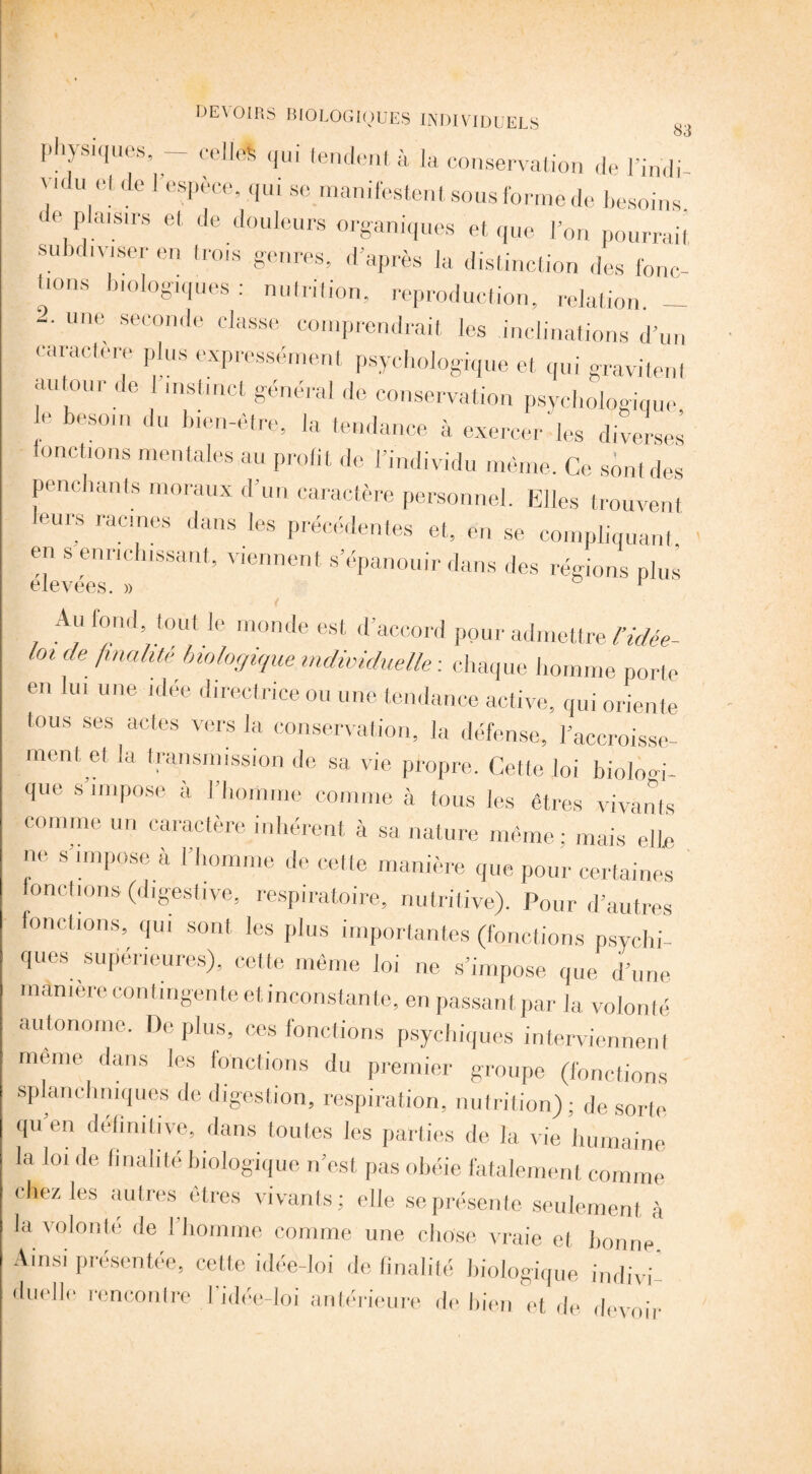 qui tendent à la conservation de l'indi- pnysiques, - - -- r U.nuu UC 1 J 11(1 u, ■ . 1 esPece’ qui se manifestent sous forme de besoins de plaisirs et de douleurs organiques et que for, pourrait subdiviser en trois genres, d'après la distinction des fonc- lions biologiques : nutrition, reproduction, relation. - ‘ une seconde classe comprendrait les inclinations d'un caractère plus expressément psychologique et qui gravitent autour de I instinct général de conservation psychologique le besoin du bien-être, la tendance à exercer'les diverses fonctions mentales au profit de l’individu même. Ce sont des penchants moraux d'un caractère personnel. Elles trouvent leurs racines dans les précédentes et, en se compliquant, en s enrichissant, viennent s’épanouir dans des régions plus Au fond tout le monde est d’accord pour admettre l’idée- toi de finalité biologique individuelle: chaque homme porte en lui une idée directrice ou une tendance active, qui oriente tous ses actes vers la conservation, la défense, l’accroisse¬ ment et la transmission de sa vie propre. Cette loi bioioni¬ que s’impose à l’homme comme à tous les êtres vivants comme un caractère inhérent à sa nature même; mais elle ne s’impose à l’homme de cette manière que pour certaines fonctions (digestive, respiratoire, nutritive). Pour d’autres fonctions, qui sont les plus importantes (fonctions psychi¬ ques supérieures), cette même loi ne s’impose que d’une màmère contingente et inconstante, en passant par la volonté autonome. De plus, ces fonctions psychiques interviennent meme dans les fonctions du premier groupe (fonctions splanchniques de digestion, respiration, nutrition) ; de sorte quen definitive, dans toutes les parties de la vie humaine la loi de finalité biologique n’est pas obéie fatalement comme chez les autres êtres vivants; elle se présente seulement à la volonté de l’homme comme une chose vraie et bonne Ainsi présentée, celle idée-loi de finalité biologique indivi duellc rencontre l’idée-loi antérieure de bien et de devoir