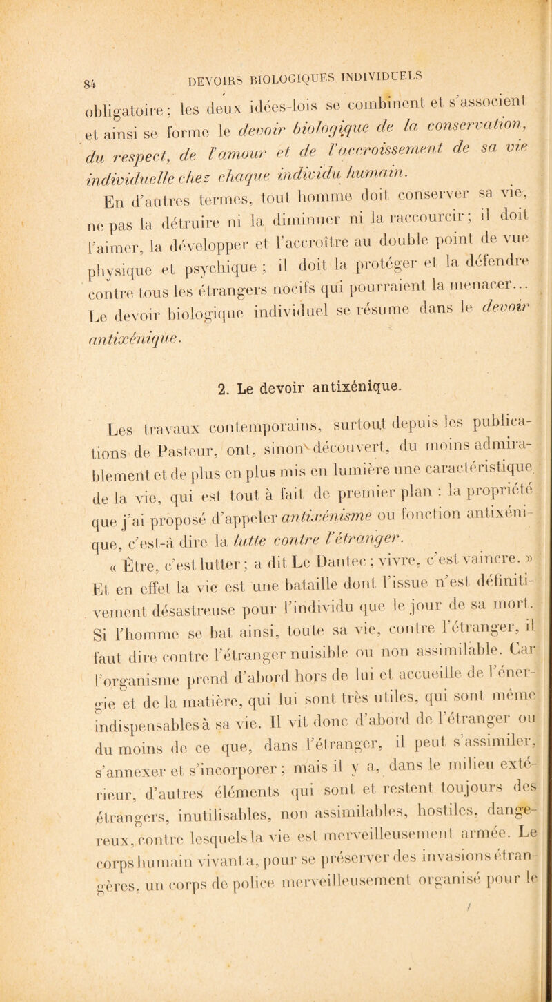 obligatoire ; les deux idées-lois se combinent et s’associent et, ainsi se forme le devoir biologique de la conservation, du respect, de l’amour et de Vaccroissement de sa vie individuelle chez chaque individu humain. En d’autres termes, tout homme doit conserver sa vie, ne pas la détruire ni la diminuer ni la raccourcir ; il doit l’aimer, la développer et l'accroître au double point de vue physique et psychique ; il doit la protéger et la défendre contre tous les étrangers nocifs qui pourraient la menacer... Le devoir biologique individuel se résume dans le devoir antixénique. 2. Le devoir antixénique. Les travaux contemporains, surtout, depuis les publica¬ tions de Pasteur, ont, sinon' découvert, du moins admira¬ blement, et de plus en plus mis en lumière une caractéristique, de la vie, qui est tout à fait de premier plan : la propriété J que j’ai proposé d’appeler antixénisme ou fonction antixém-j que, c’est-à dire la lutte contre l’étranger. « Être, c’est lutter; a dit Le Dantec ; vivre, c’est, vaincre. » El, en effet la vie est, une bataille dont l'issue n’est définiti¬ vement désastreuse pour l’individu que le jour de sa mort. Si l’homme se bat ainsi, toute sa vie, contre l'étranger, il faut dire contre l’étranger nuisible ou non assimilable. Car l’organisme prend d’abord hors de lui et, accueille de l’éner¬ gie et de la matière, qui lui sont très utiles, qui sont même indispensables à sa vie. Il vit donc d’abord de l’ét ranger ou du moins de ce que, dans l'étranger, il peut s assimiler, s’annexer et s’incorporer ; mais il y a, dans le milieu exté¬ rieur. d’autres éléments qui sont, et restent toujours des étrangers, inutilisables, non assimilables, hostiles, dange¬ reux, contre lesquels la vie est merveilleusement armée. Le corps humain vivant a, pour se préserver des invasions étran¬ gères, un corps de police merveilleusement organisé pour le !