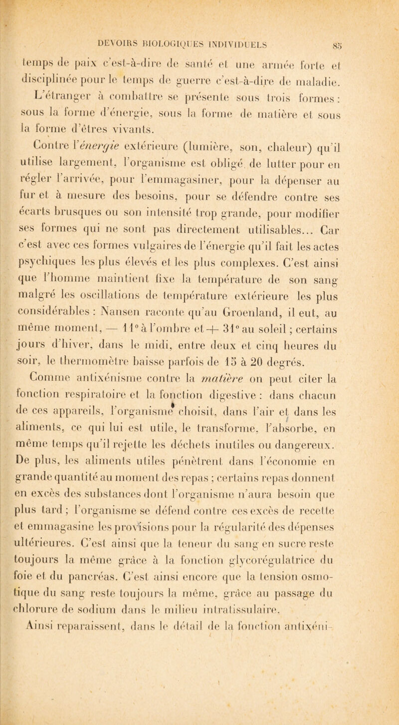 temps de paix c’est-à-dire de santé et une armée forte et disciplinée pour le temps de guerre c’est-à-dire de maladie. L etranger à combattre se présente sous trois formes: sous la forme d'énergie, sous la forme de matière et sous la forme d’êtres vivants. Contre Y énergie extérieure (lumière, son, chaleur) qu’il utilise largement, 1 organisme est obligé, de lutter pour en régler l’arrivée, pour l’emmagasiner, pour la dépenser au lur et à mesure des besoins, pour se défendre contre ses écarts brusques ou son intensité trop grande, pour modifier ses formes qui ne sont pas directement utilisables... Car c est avec ces formes vulgaires de l’énergie qu'il fait les actes psychiques les plus élevés et les plus complexes. C’est ainsi que l'homme maintient fixe la température de son sang malgré les oscillations de température extérieure les plus considérables : Nansen raconte qu’au Groenland, il eut, au même moment, — 11° à l’ombre et-}- 31° au soleil ; certains jours d'hiver, dans le midi, entre deux et cinq heures du soir, le thermomètre baisse parfois de 15 à 20 degrés. Connue antixénisme contre la matière on peut citer la fonction respiratoire et la fonction digestive : dans chacun de ces appareils, l'organisme choisit, dans l’air et dans les aliments, ce qui lui est utile, le transforme, l'absorbe, en même temps qu'il rejette les déchets inutiles ou dangereux. De plus, les aliments utiles pénètrent dans l’économie en grande quantité au moment des repas ; certains repas donnent en excès des substances dont l'organisme n'aura besoin que plus tard; l’organisme se défend contre ces excès de recette et emmagasine les provisions pour la régularité des dépenses ultérieures. C’est ainsi que la teneur du sang en sucre reste toujours la même grâce à la fonction glycorégulatrice du foie et du pancréas. C’est ainsi encore que la tension osmo¬ tique du sang reste toujours la même, grâce au passage du chlorure de sodium dans le milieu intratissulaire. Ainsi reparaissent, dans le détail de la fonction ântixéni- i