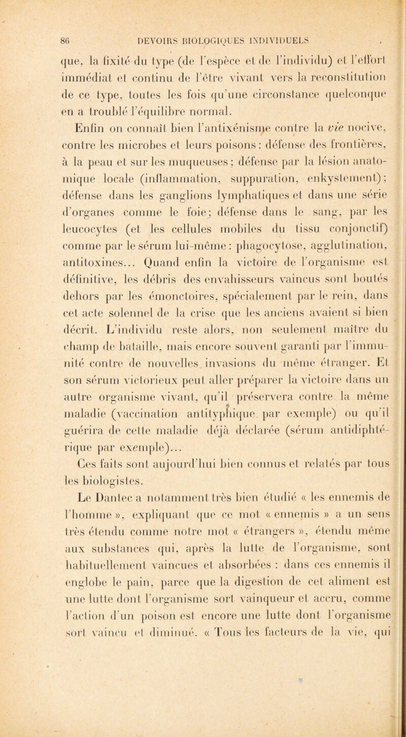 que, la fixité du type (de l'espèce et de l’individu) et 1 effort immédiat et continu de l’être vivant vers la reconstitution de ce type, toutes les fois qu’une circonstance quelconque en a troublé l’équilibre normal. Enfin on connaît bien l’antixénisme contre la vie nocive, contre les microbes et leurs poisons : défense des frontières, à la peau et sur les muqueuses ; défense par la lésion anato¬ mique locale (inflammation, suppuration, enkystement) ; défense dans les ganglions lymphatiques et dans une série d’organes comme le foie; défense dans le sang, par les leucocytes (et les cellules mobiles du tissu conjonctif) comme par le sérum lui-même : phagocytose, agglutination, antitoxines... Quand enfin la victoire de l’organisme est définitive, les débris des envahisseurs vaincus sont boutés dehors par les émonctoires, spécialement par le rein, dans cet acte solennel de la crise que les anciens avaient si bien décrit. L’individu reste alors, non seulement maître du champ de bataille, mais encore souvent garanti par l'immu¬ nité contre de nouvelles invasions du même étranger. Et son sérum victorieux peut aller préparer la victoire dans un autre organisme vivant, qu'il préservera contre la même maladie (vaccination antityphique, par exemple) ou qu’il guérira de cette maladie déjà déclarée (sérum antidiphté¬ rique par exemple)... Ces faits sont aujourd’hui bien connus et relatés par tous les biologistes. Le Dantec a notamment très bien étudié « les ennemis de l’homme », expliquant que ce mot « ennemis » a un sens très étendu comme notre mot « étrangers », étendu même aux substances qui, après la lutte de l’organisme, sont habituellement vaincues et absorbées : dans ces ennemis il englobe le pain, parce que la digestion de cet aliment est une lutte dont l’organisme sort vainqueur et accru, comme l’action d’un poison est encore une lutte dont 1 organisme sort vaincu cl diminué. « Tous les facteurs de la vie, qui
