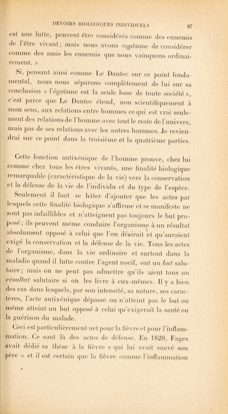 esi une lutte> peuvent être considérés comme des ennemis de 1 être vivant; mais nous avons coutume déconsidérer comme des amis les ennemis que nous vainquons ordinai¬ rement. » Si, pensant ainsi comme Le Dantec sur ce point fonda¬ mental, nous nous séparons complètement de lui sur sa conclusion « l'égoïsme est la seule base de toute société», e est parce que Le Dantec étend, non scientifiquement à mon sens, aux relations entre hommes ce qui est vrai seule¬ ment des relations de l’homme avec tout le reste de 1 univers, mais pas de ses relations avec les autres hommes. Je revien diai sur ce point dans la troisième et la quatrième parties. Cette ionction antixénique de l’homme prouve, chez lui comme chez tous les êtres vivants, une finalité biologique lemarquahle (caractéristique delà vie) vers la conservation et la défense de la vie de 1 individu et du type de l’espèce. Seulement il faut se hâter d’ajouter que les actes par h squeis cette finalité biologique s’affirme et se manifeste ne sont pas infaillibles et n’atteignent pas toujours le but pro¬ posé, ils peuvent même conduire l’organisme à un résultat absolument opposé à celui que I on désirait et qu’auraient exigé la conservation et la défense de la vie. Tous les actes de 1 organisme, dans la vie ordinaire et surtont dans la maladie quand il lutte contre l’agent nocif, ont un but salu¬ taire; mais on ne peut pas admettre qu’ils aient tous un résultat salutaire si on les livre à eux-mêmes. H y a bien îles cas dans lesquels, par son intensité, sa nature, ses carac- I tères, 1 acte antixénique dépasse ou n’atteint pas le but ou | même atteint un but opposé à celui qu’exigerait la santé ou la guérison du malade. Ceci est particulièrement net pour la lièvre et pour F inflam¬ mation.. Ce sont là des actes de défense. En 1820, Fages avait dédié sa thèse à la lièvre « qui lui avait sauvé son père » et il est certain que la fièvre comme l’inflammation