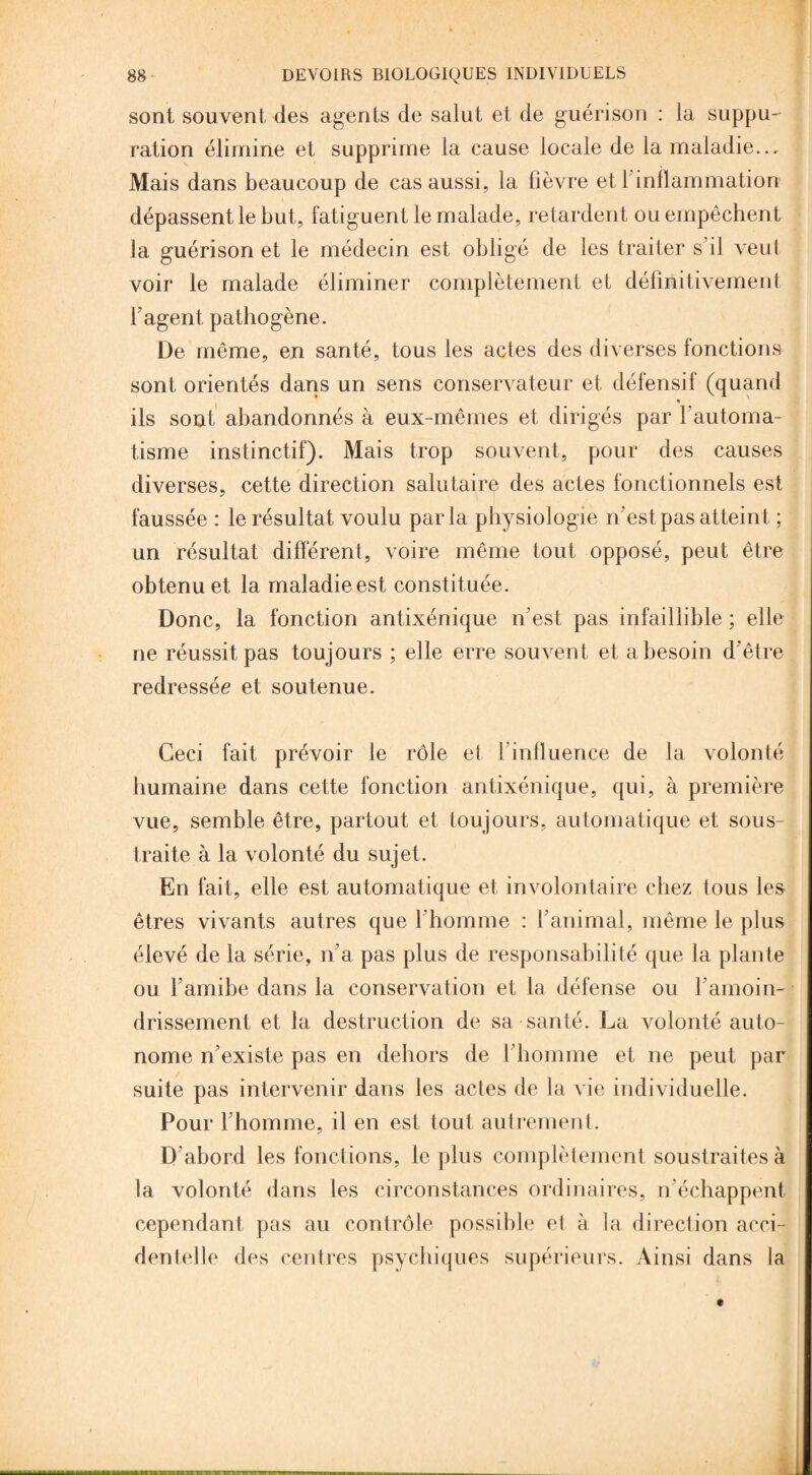 sont souvent des agents de salut et de guérison : la suppu¬ ration élimine et supprime la cause locale de la maladie... Mais dans beaucoup de cas aussi, la fièvre et 1 inflammation dépassent le but, fatiguent le malade, retardent ou empêchent la guérison et le médecin est obligé de les traiter s’il veut voir le malade éliminer complètement et définitivement l’agent pathogène. De même, en santé, tous les actes des diverses fonctions sont orientés dans un sens conservateur et défensif (quand ils sont abandonnés à eux-mêmes et dirigés par l’automa¬ tisme instinctif). Mais trop souvent, pour des causes diverses, cette direction salutaire des actes fonctionnels est faussée : le résultat voulu parla physiologie n'est pas atteint ; un résultat différent, voire même tout opposé, peut être obtenu et la maladie est constituée . Donc, la fonction antixénique n’est pas infaillible ; elle ne réussit pas toujours ; elle erre souvent et a besoin d’être redressée et soutenue. Ceci fait prévoir le rôle et l'influence de la volonté humaine dans cette fonction antixénique, qui, à première vue, semble être, partout et toujours, automatique et sous¬ traite à la volonté du sujet. En fait, elle est automatique et involontaire chez tous les êtres vivants autres que l’homme : l’animal, même le plus élevé de la série, n’a pas plus de responsabilité que la plante ou l’amibe dans la conservation et la défense ou l’amoin¬ drissement et la destruction de sa santé. La volonté auto¬ nome n’existe pas en dehors de l’homme et ne peut par suite pas intervenir dans les actes de la vie individuelle. Pour l’homme, il en est tout autrement. D'abord les fonctions, le plus complètement soustraites à la volonté dans les circonstances ordinaires, n’échappent cependant pas au contrôle possible et à la direction acci¬ dentelle des centres psychiques supérieurs. Ainsi dans la