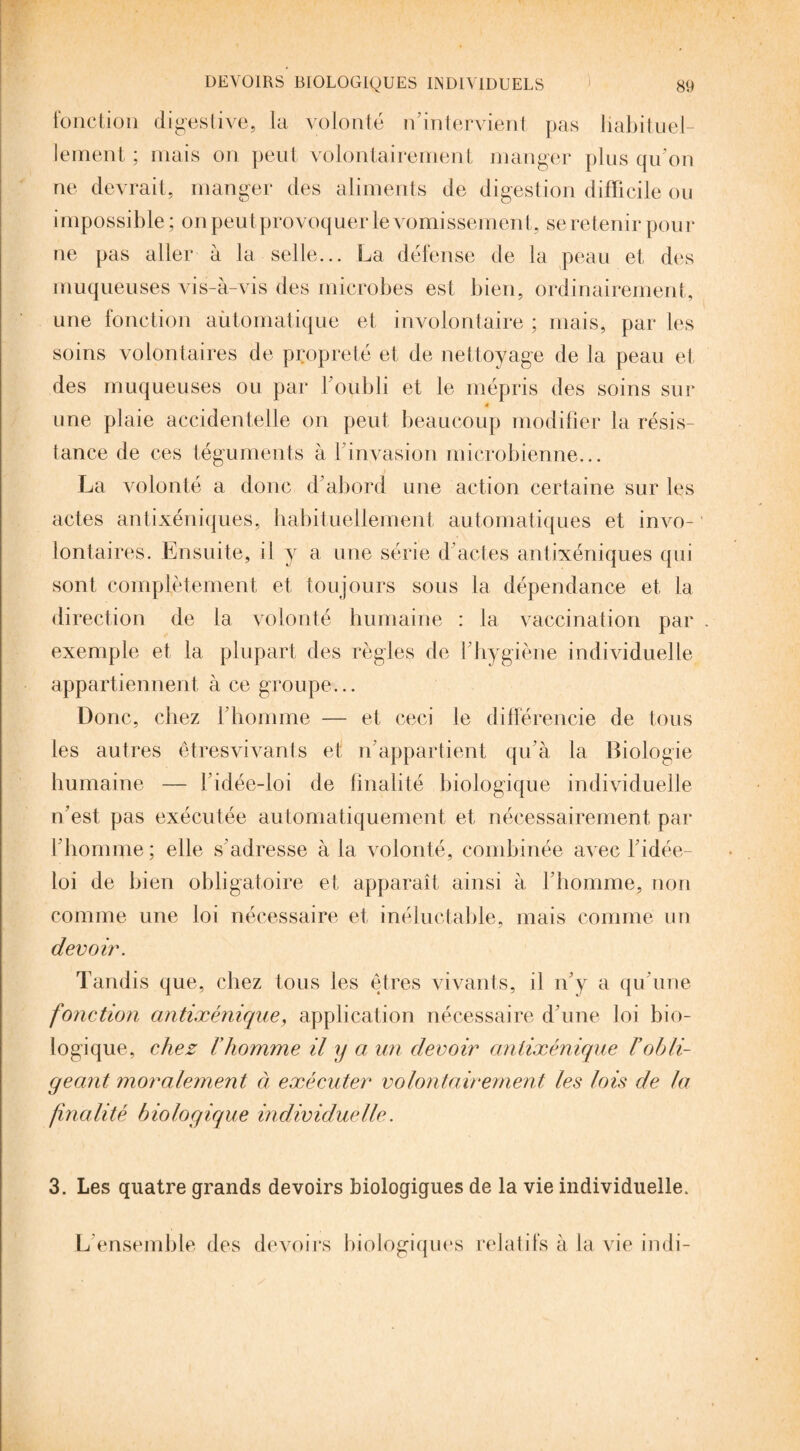 fonction digestive, la volonté n’intervient pas habituel¬ lement; mais on peut volontairement manger plus qu'on ne devrait, manger des aliments de digestion difficile ou impossible ; on peut provoquer le vomissement, se retenir pou r ne pas aller à la selle... La défense de la peau et des muqueuses vis-à-vis des microbes est bien, ordinairement, une fonction aùtomatique et involontaire ; mais, par les soins volontaires de propreté et de nettoyage de ta peau et des muqueuses ou par l'oubli et le mépris des soins sur 4 une plaie accidentelle on peut beaucoup modifier la résis¬ tance de ces téguments à l’invasion microbienne... La volonté a donc d’abord une action certaine sur les actes antixéniques, habituellement automatiques et invo¬ lontaires. Ensuite, il y a une série d’actes antixéniques qui sont complètement et toujours sous la dépendance et la direction de la volonté humaine : la vaccination par exemple et la plupart des règles de l’hygiène individuelle appartiennent à ce groupe... Donc, chez l’homme — et ceci le différencie de tous les autres êtresvivants et n’appartient qu'à la Biologie humaine — fidée-loi de finalité biologique individuelle n’est pas exécutée automatiquement et nécessairement par l'homme; elle s’adresse à la volonté, combinée avec l’idée- loi de bien obligatoire et apparaît ainsi à l’homme, non comme une loi nécessaire et inéluctable, mais comme un devoir. Tandis que, chez tous les êtres vivants, il n’y a qu’une fonction antixénique, application nécessaire d’une loi bio¬ logique, chez rhomme il y a un devoir antixénique £ obli¬ geant moralement à exécuter volontairement les lois de la finalité biologique individuelle. 3. Les quatre grands devoirs biologigues de la vie individuelle. L'ensemble des devoirs biologiques relatifs à la vie indi-