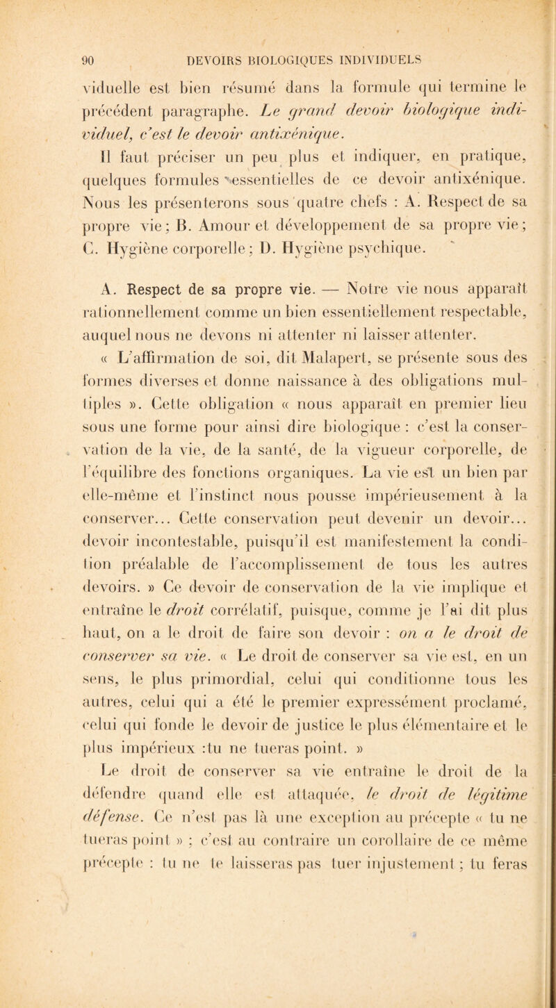 viduelle est bien résumé dans la formule qui termine le précédent paragraphe. Le grand devoir biologique indi¬ viduel, c’est le devoir antixénique. Il faut préciser un peu plus et indiquer, en pratique, quelques formules essentielles de ce devoir antixénique. Nous les présenterons sous quatre chefs : À. Respect de sa propre vie; B. Amour et développement de sa propre vie; C. Hygiène corporelle ; I). Hygiène psychique. A. Respect de sa propre vie. — Notre vie nous apparaît rationnellement comme un bien essentiellement respectable, auquel nous ne devons ni attenter ni laisser attenter. « L'affirmation de soi, dit Malapert, se présente sous des formes diverses et donne naissance à des obligations mul¬ tiples ». Cette obligation « nous apparaît en premier lieu sous une forme pour ainsi dire biologique : c'est la conser¬ vation de la vie, de la santé, de la vigueur corporelle, de l'équilibre des fonctions organiques. La vie est un bien par elle-même et l’instinct nous pousse impérieusement à la conserver... Cette conservation peut devenir un devoir... devoir incontestable, puisqu’il est manifestement la condi¬ tion préalable de l’accomplissement de tous les autres devoirs. » Ce devoir de conservation de la vie implique et entraîne le droit corrélatif, puisque, comme je l’ai dit plus haut, on a le droit de faire son devoir : on a le droit de conserver sa vie. « Le droit de conserver sa vie est, en un sens, le plus primordial, celui qui conditionne tous les autres, celui qui a été le premier expressément proclamé, celui qui fonde le devoir de justice le plus élémentaire et le plus impérieux :tu ne tueras point. » Le droit de conserver sa vie entraîne le droit de la défendre quand elle est attaquée, le droit de légitime défense. Ce n’est pas là une exception au précepte « tu ne tueras point » ; c’est au contraire un corollaire de ce même précepte : tu ne te laisseras pas tuer injustement ; tu feras