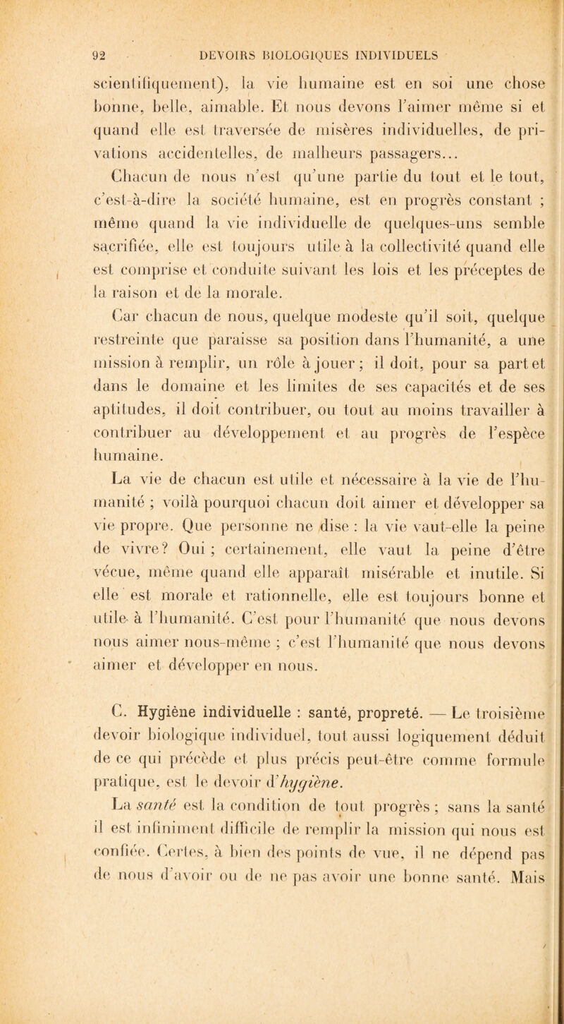 scientifiquement), la vie humaine est en soi une chose bonne, belle, aimable. Et nous devons F aimer même si et quand elle est traversée de misères individuelles, de pri¬ vations accidentelles, de malheurs passagers... Chacun de nous n'est qu'une partie du tout et le tout, c’est-à-dire la société humaine, est en progrès constant ; même quand la vie individuelle de quelques-uns semble sacrifiée, elle est toujours utile à la collectivité quand elle est comprise et conduite suivant les lois et les préceptes de la raison et de la morale. Car chacun de nous, quelque modeste qu'il soit, quelque restreinte que paraisse sa position dans l'humanité, a une mission à remplir, un rôle à jouer; il doit, pour sa part et dans le domaine et les limites de ses capacités et de ses aptitudes, il doit contribuer, ou tout au moins travailler à contribuer au développement et au progrès de l'espèce humaine. La vie de chacun est utile et nécessaire à la vie de l'hu¬ manité ; voilà pourquoi chacun doit aimer et développer sa vie propre. Que personne ne dise : la vie vaut-elle la peine de vivre? Oui ; certainement, elle vaut la peine d'être vécue, même quand elle apparaît misérable et inutile. Si elle est morale et rationnelle, elle est toujours bonne et utile à l’humanité. C'est pour 1 humanité que nous devons nous aimer nous-même ; c’est l’humanité que nous devons aimer et développer en nous. C. Hygiène individuelle : santé, propreté. — Le troisième devoir biologique individuel, tout aussi logiquement déduit de ce qui précède et plus précis peut-être comme formule pratique, est le devoir à'hygiène. La santé est la condition de tout progrès; sans la santé i! est infiniment difficile de remplir la mission qui nous est confiée. Certes, à bien des points de vue, il ne dépend pas de nous d avoir ou de ne pas avoir une bonne santé. Mais
