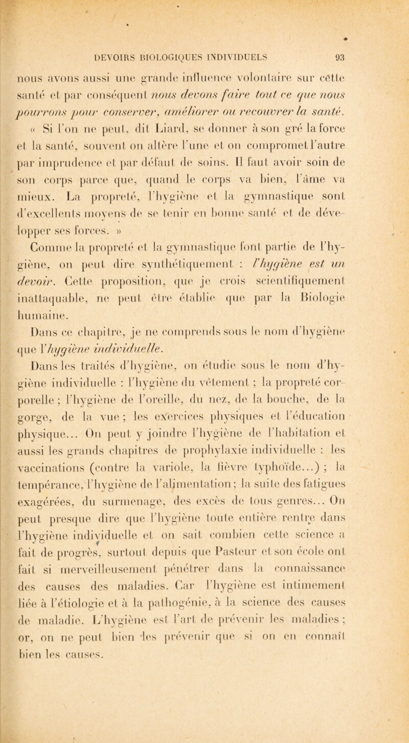 nous avons aussi une grande influence volontaire sur cette santé et par conséquent nous devons faire tout ce que nous pourrons pour conserver, améliorer ou recouvrer la santé. <r Si l’on ne peut, dit Liard, se donner à son gré la force et la santé, souvent on altère l ’une et on compromet l'autre par imprudence et par défaut de soins. Il laut avoir soin de son corps parce que, quand le corps va bien, l ame va mieux. La propreté, l'hygiène et la gymnastique sont d'excellents moyens de se tenir en bonne santé et de déve¬ lopper ses forces. » Comme la propreté et la gymnastique font partie de l’hy¬ giène., on peut dire synthétiquement : F hygiène est un devoir. Cette proposition, que je crois scientifiquement inattaquable, ne peut être établie que par la Biologie humaine. Dans ce chapitre, je ne comprends sous le nom d’hygiène que Y hygiène individuelle. Dans les traités d’hygiène, on étudie sous le nom d’hy¬ giène individuelle : l’hygiène du vêtement ; la propreté cor¬ porelle ; l'hygiène de l’oreille, du nez, de la bouche, de la gorge, de la vue ; les exercices physiques et l’éducation physique... On peut y joindre l’hygiène de l’habitation et aussi les grands chapitres de prophylaxie individuelle : les vaccinations (contre la variole, la lièvre typhoïde...) ; la tempérance, l’hygiène de l’alimentation; la suite des fatigues exagérées, du surmenage, des excès de tous genres... On peut presque dire que l’hygiène toute entière rentre dans l’hygiène individuelle et on sait combien cette science a fait de progrès, surtout depuis que Pasteur et son école ont fait si merveilleusement pénétrer dans la connaissance des causes des maladies. Car l’hygiène est intimement liée à l’étiologie et à la pathogénie, à la science des causes de maladie. L’hygiène est l’art, de prévenir les maladies; or, on ne peut bien les prévenir que si on en connaîl bien les causes.