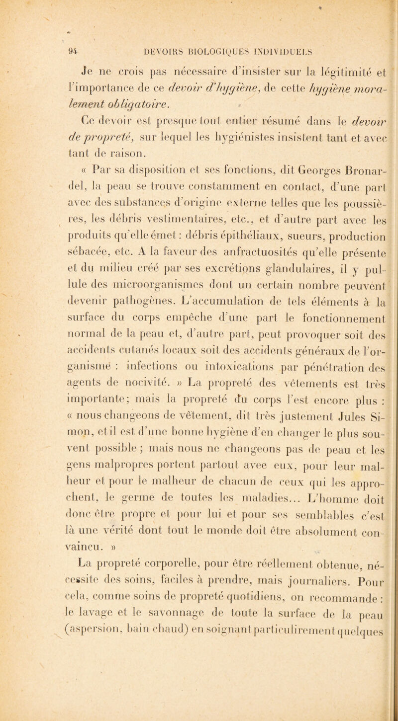 Je ne crois pas nécessaire d’insister sur la légitimité et F importance de ce devoir d’hygiène, de cette hygiène mora¬ lement obligatoire. Ce devoir est presque tout entier résumé dans le devoir de propreté, sur lequel les hygiénistes insistent tant et avec tant de raison . « Par sa disposition et ses fonctions, dit Georges Bronar- del, la peau se trouve constamment en contact, d'une part avec des substances d’origine externe telles que les poussiè¬ res, les débris vestimentaires, etc., et d’autre part avec les produits qu’elle émet: débris épithéliaux, sueurs, production sébacée, etc. A la faveur des anfractuosités qu’elle présente et du milieu créé par ses excrétions glandulaires, il y pul¬ lule des microorganismes dont un certain nombre peuvent devenir pathogènes. L’accumulation de tels éléments à la surface du corps empêche d’une part le fonctionnement normal de la peau et, d’autre part, peut provoquer soit des accidents cutanés locaux soit des accidents généraux de l’or¬ ganisme : infections ou intoxications par pénétration des agents de nocivité. » La propreté des vêtements est très importante; mais la propreté du corps l'est encore plus : « nous changeons de vêtement, dit très justement Jules Si¬ mon, et il est d’une bonne hygiène d’en changer le plus sou¬ vent possible ; mais nous ne changeons pas de peau et les gens malpropres portent partout avee eux, pour leur mal¬ heur et pour le malheur de chacun de ceux qui les appro¬ chent, le germe de toutes les maladies... L’homme doit donc être propre et pour lui et pour ses semblables c’est là une vérité dont tout le monde doit être absolument con¬ vaincu. » La propreté corporelle, pour être réellement obtenue, né¬ cessite des soins, faciles à prendre, mais journaliers. Pour cela, comme soins de propreté quotidiens, on recommande : le lavage et le savonnage de toute la surface de la peau (aspersion, bain chaud) en soignant particulirement quelques