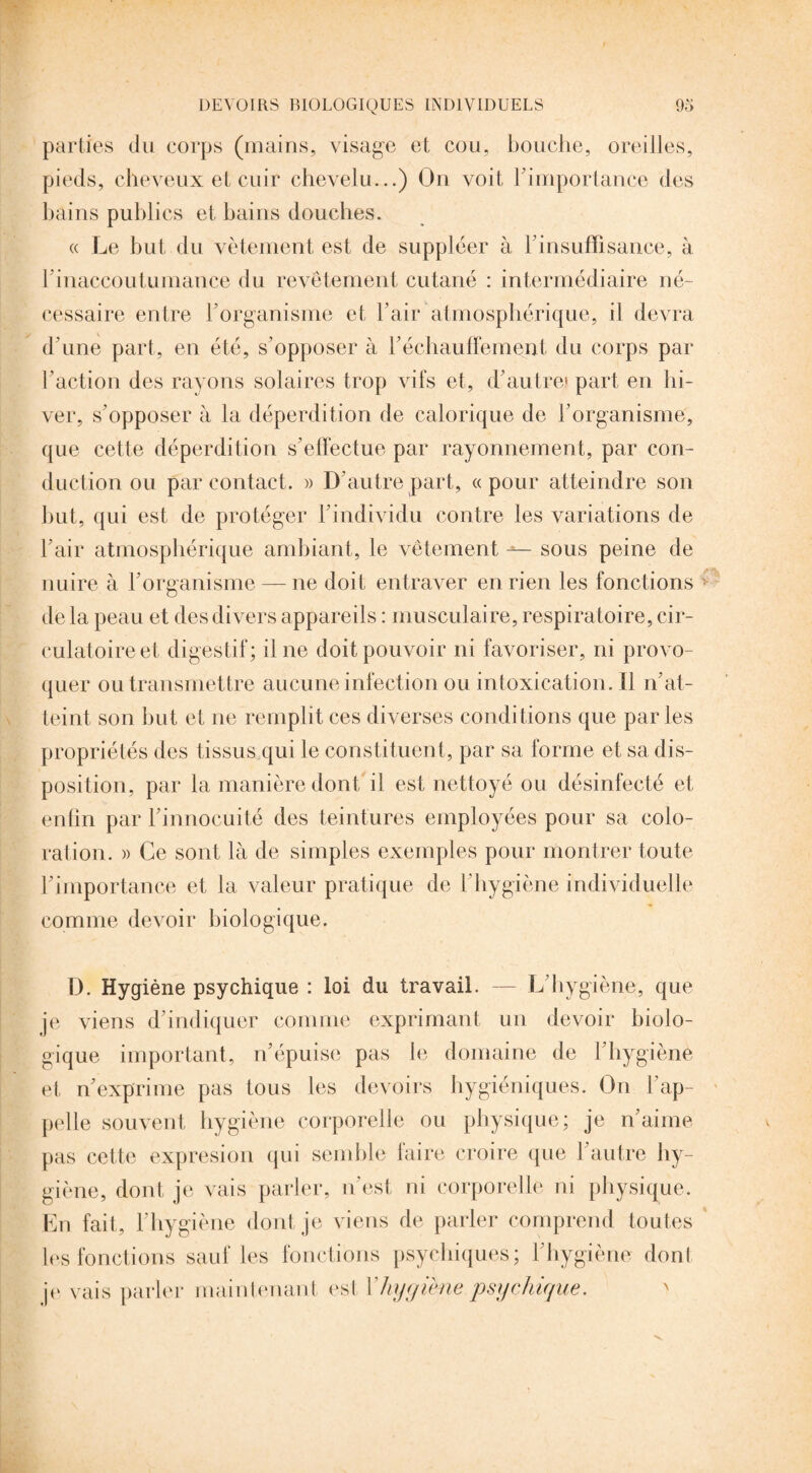 parties du corps (mains, visage et cou, bouche, oreilles, pieds, cheveux et cuir chevelu...) On voit l'importance des bains publics et bains douches. « Le but du vêtement est de suppléer à 1insuffisance, à b inaccoutumance du revêtement cutané : intermédiaire né¬ cessaire entre l’organisme et l’air atmosphérique, il devra d’une part, en été, s’opposer à réchauffement du corps par l’action des rayons solaires trop vifs et, d’autre1 part en hi¬ ver, s’opposer à la déperdition de calorique de l’organisme, que cette déperdition s’effectue par rayonnement, par con¬ duction ou par contact. » D’autre part, «pour atteindre son but, qui est de protéger l’individu contre les variations de l’air atmosphérique ambiant, le vêtement sous peine de nuire à l’organisme — ne doit entraver en rien les fonctions de la peau et des divers appareils : musculaire, respiratoire, cir¬ culatoire et digestif; il ne doit pouvoir ni favoriser, ni provo¬ quer ou transmettre aucune infection ou intoxication. Il n’at¬ teint son but et ne remplit ces diverses conditions que parles propriétés des tissus qui le constituent, par sa forme et sa dis¬ position, par la manière dont il est nettoyé ou désinfecté et enfin par l’innocuité des teintures employées pour sa colo¬ ration. )> Ce sont là de simples exemples pour montrer toute l’importance et la valeur pratique de l’hygiène individuelle comme devoir biologique. D. Hygiène psychique : loi du travail. — L’hygiène, que je viens d’indiquer comme exprimant un devoir biolo¬ gique important, n’épuise pas le domaine de l’hygiène et n’exprime pas tous les devoirs hygiéniques. On l’ap¬ pelle souvent hygiène corporelle ou physique; je n’aime pas cette expresion qui semble faire croire que l’autre hy¬ giène, dont je vais parler, n’est ni corporelle ni physique. En fait, l’hygiène dont je viens de parler comprend toutes les fonctions sauf les fonctions psychiques; l’hygiène dont je vais parler maintenant est Y hygiène psychu/ue.