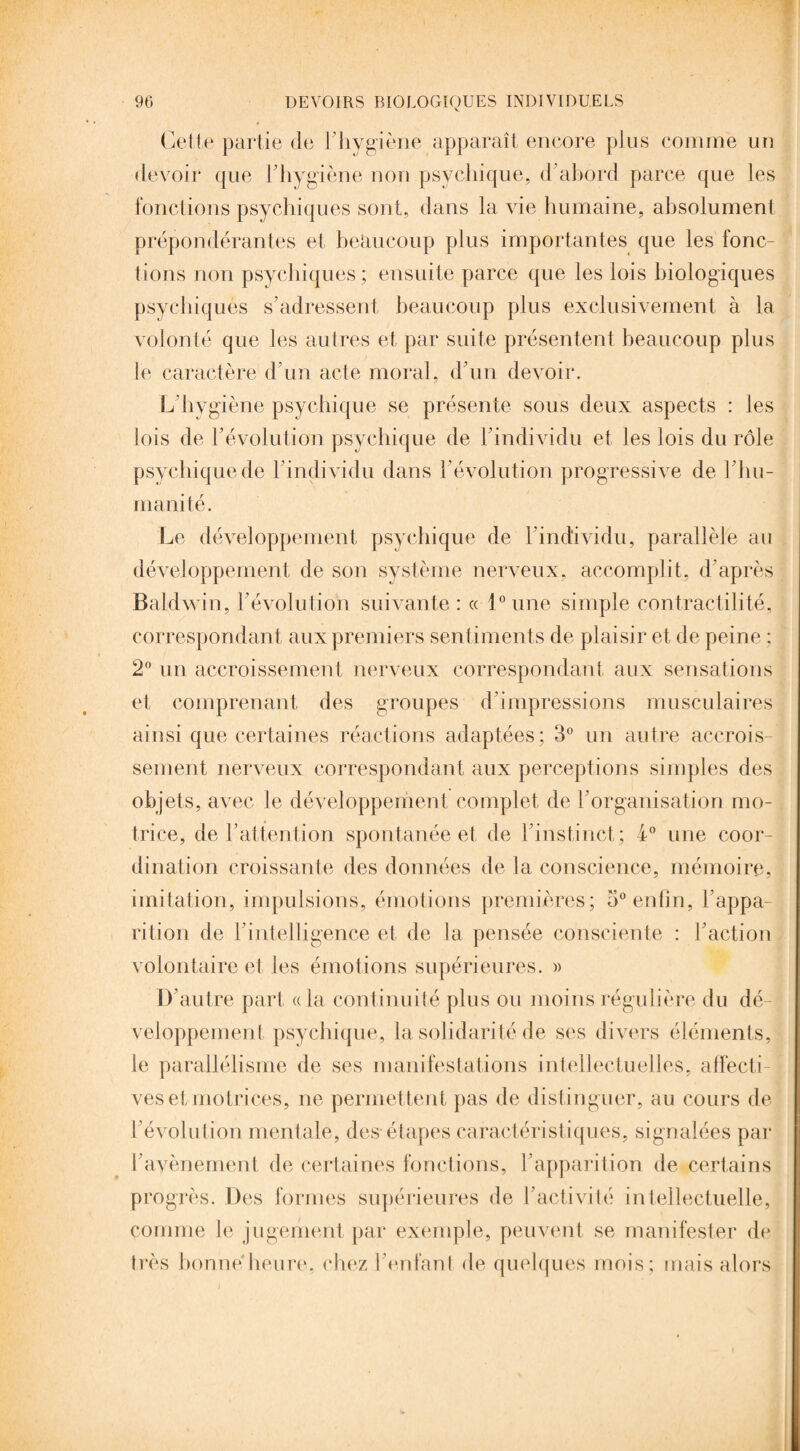 Cette partie de l'hygiène apparaît encore plus comme un devoir que l'hygiène non psychique, d'abord parce que les fonctions psychiques sont, dans la vie humaine, absolument prépondérantes et beaucoup plus importantes que les fonc¬ tions non psychiques; ensuite parce que les lois biologiques psychiques s'adressent beaucoup plus exclusivement à la volonté que les autres et par suite présentent beaucoup plus le caractère d'un acte moral, d'un devoir. L'hygiène psychique se présente sous deux aspects : les lois de l'évolution psychique de l'individu et les lois du rôle psychique de l'individu dans l’évolution progressive de l'hu¬ manité. Le développement psychique de l'individu, parallèle au développement de son système nerveux, accomplit, d'après Baldwin, l'évolution suivante: « l°une simple contractilité, correspondant aux premiers sentiments de plaisir et de peine ; 2° un accroissement nerveux correspondant aux sensations et comprenant des groupes d'impressions musculaires ainsi que certaines réactions adaptées; 3° un autre accrois¬ sement nerveux correspondant aux perceptions simples des objets, avec le développement complet de l'organisation mo¬ trice, de l'attention spontanée et de l'instinct; 4° une coor¬ dination croissante des données de la conscience, mémoire, imitation, impulsions, émotions premières; 5° enfin, l'appa¬ rition de l'intelligence et de la pensée consciente : l'action volontaire et les émotions supérieures. » D’autre part «la continuité plus ou moins régulière du dé¬ veloppement psychique, la solidarité de ses divers éléments, le parallélisme de ses manifestations intellectuelles, affecti¬ ves et motrices, ne permettent pas de distinguer, au cours de l'évolution mentale, des étapes caractéristiques, signalées par l'avènement de certaines fonctions, l'apparition de certains progrès. Des formes supérieures de l'activité intellectuelle, comme le jugement par exemple, peuvent se manifester de très bonne heure, chez l'enfant de quelques mois; mais alors