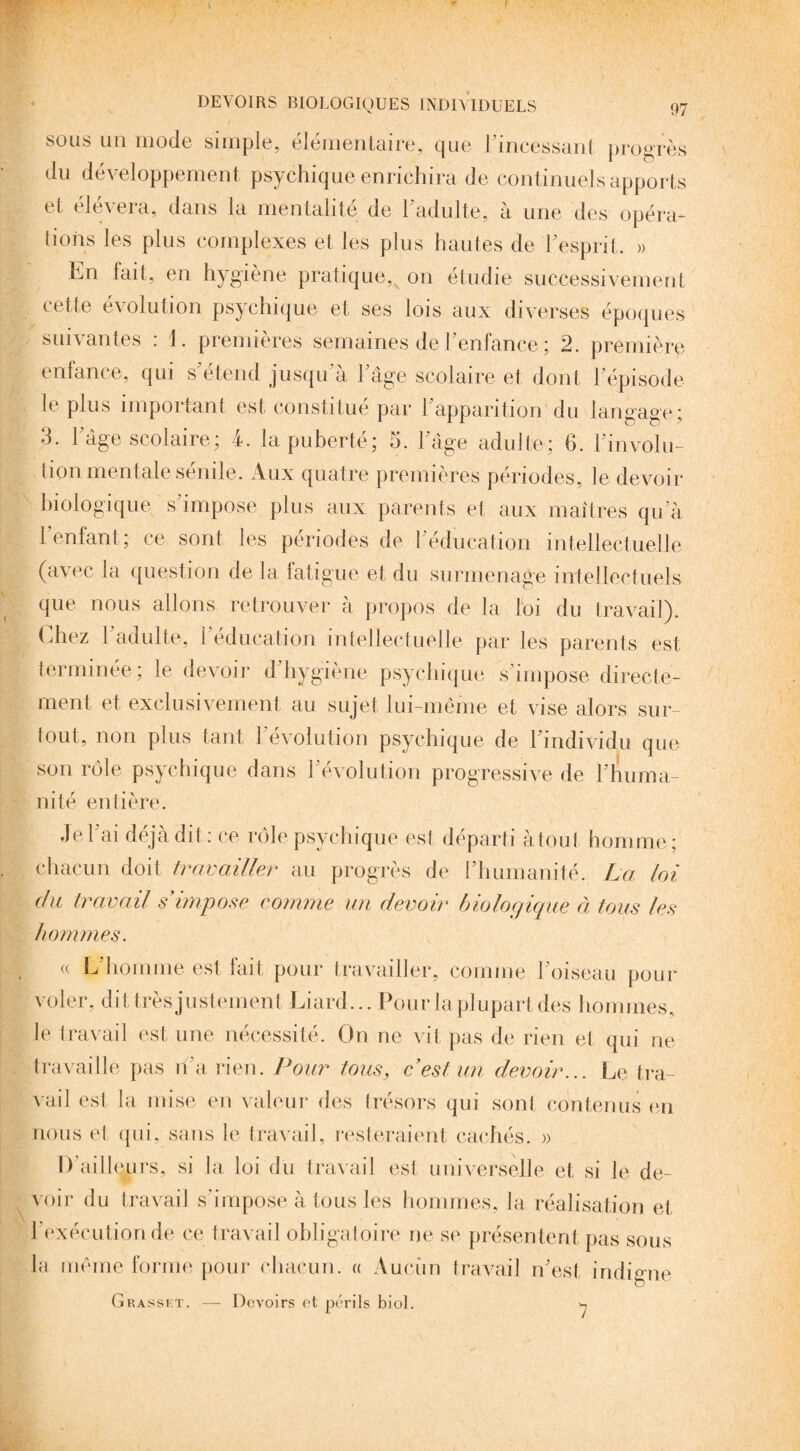sous un mode simple, élémentaire, que l'incessant progrès du développement psychique enrichira de continuels apports et élévera, dans la mentalité de l'adulte, à une des opéra¬ tions les plus complexes et les plus hautes de l'esprit. » En fait, en hygiène pratique,v on étudie successivement cette évolution psychique et ses lois aux diverses époques suivantes : 1. premières semaines de l'enfance ; 2. première enfance, qui s'étend jusqu a l'âge scolaire et dont l'épisode le plus important est constitué par l'apparition!'du langage; 3. l'âge scolaire; 4. la puberté; 5. l'âge adulte; 6. révolu¬ tion mentale sénile. Aux quatre premières périodes, le devoir biologique s'impose plus aux parents et aux maîtres qu'à 1 enfant; ce sont les périodes de l'éducation intellectuelle (avec la question de la fatigue et du surmenage intellectuels que nous allons retrouver à propos de la loi du travail). Chez l'adulte, l'éducation intellectuelle par les parents est terminée ; le devoir d hygiène psychique s'impose directe¬ ment et exclusivement au sujet lui-même et vise alors sur¬ tout, non plus tant l'évolution psychique de l'individu que son rôle psychique dans l'évolution progressive de l'huma¬ nité entière. Je l'ai déjà dit: ce rôle psychique est départi à tout homme; chacun doit travailler au progrès de l'humanité. La loi du travail s'impose comme un devoir biologique à tous les hommes. a L'homme est fait pour travailler, comme l'oiseau pour voler, dit très justement Liard... Pour la plupart des hommes, le travail est une nécessité. On ne vit pas de rien et qui ne travaille pas n'a rien. Pour tous, c'est un devoir... Le tra¬ vail est la mise en valeur des trésors qui sont contenus en nous et qui, sans le travail, resteraient cachés. » I) ailleurs, si la loi du travail est universelle et si le de¬ voir du travail s'impose à tous les hommes, la réalisation et l'exécution de ce travail obligatoire ne se présentent pas sous la même forme pour chacun. « Aucun travail n'est indigne Grassf.t. — Devoirs et périls biol. 7