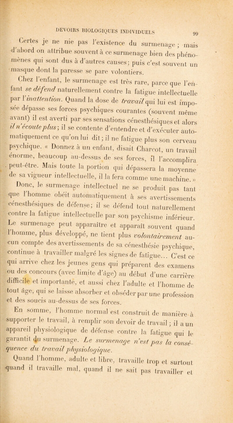 Certes je ne nie pas rexistence du surmenage ; mais d'abord on attribue souvent à ce surmenage bien des phéno¬ mènes qui sont dus à d'autres causes; puis c'est souvent un masque dont la paresse se pare volontiers. Chez l’enfant, le surmenage est très rare, parce que l’eh- iant se défend naturellement contre la fatigue intellectuelle par F inattention. Quand la dose de travail qui lui est impo¬ sée dépasse ses forces psychiques courantes (souvent même avant) il est averti par ses sensations cénesthésiques et alors iln écouté plus-, il se contente d’entendre et d’exécuter auto¬ matiquement ce qu on lui dit; il ne. fatigue plus son cerveau psychique. « Donnez à un enfant, disait Charcot, un travail énorme, beaucoup au-dessus de ses forces, il l’accomplira . peut-être. Mais toute la portion qui dépassera la moyenne' de sa vigueur intellectuelle, il la fera comme une machine. » Donc, le surmenage intellectuel ne se produit pas tant, que l’homme obéit automatiquement à ses avertissements cénesthésiques de défense; il se défend tout naturellement contre la fatigue intellectuelle par son psychisme inférieur. Le surmenage peut apparaître et apparaît souvent quand 1 homme, plus développé, ne tient plus volontairement au¬ cun compte des avertissements de sa céneslhésie psychique, continue à travailler malgré les signes de fatigue... C’est, ce qui arrive chez les jeunes gens qui préparent des examens ou des concours (avec limite d’âge) au début d’une carrière difficile et importante, et aussi chez l’adulte et l’homme de tout âge, qui se laisse absorber et obséder par une profession 6t des soucis au-dessus de ses forces. En somme, 1 homme normal est construit de manière à supporter le travail, à remplir son devoir de travail ; il a un appareil physiologique de défense contre la fatigué qui le garantit du surmenage. Le surmenage n’est, pas la consé¬ quence du travail physiologique. Quand l’homme, adulte et libre, travaille trop et surtout quand il travaille mal, quand il ne sait pas travailler et