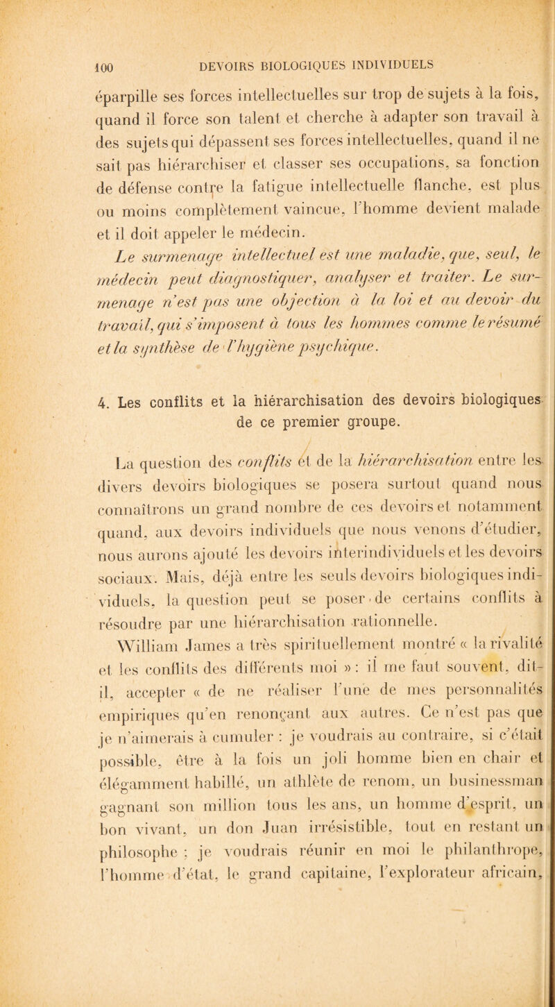 éparpille ses forces intellectuelles sur trop de sujets à la fois, quand il force son talent et cherche à adapter son travail à des sujets qui dépassent ses forces intellectuelles, quand il ne sait pas hiérarchiser et classer ses occupations, sa lonction de défense contre la fatigue intellectuelle flanche, est plus ou moins complètement vaincue, l’homme devient malade et il doit appeler le médecin. Le surmenage intellectuel est une maladie, que, seul, le médecin peut diagnostiquer, analyser et traiter. Le sur¬ menage n est pas une objection à la loi et au devoir du travail, qui s imposent à tous les hommes comme le résumé et la synthèse de L’hygiène psychique. 4. Les conflits et la hiérarchisation des devoirs biologiques de ce premier groupe. La question des conflits et de la hiérarchisation entre les divers devoirs biologiques se posera surtout quand nous connaîtrons un grand nombre de ces devoirs et notamment quand, aux devoirs individuels que nous venons d étudier, nous aurons ajouté les devoirs interindividuels et les devoirs sociaux. Mais, déjà entre les seuls devoirs biologiques indi¬ viduels, la question peut se poser - de certains conflits à résoudre par une hiérarchisation rationnelle. William James a très spirituellement montré « la rivalité et les conflits des différents moi » : il me faut souvent, dit- il. accepter « de ne réaliser 1 une de mes personnalités empiriques qu’en renonçant aux autres. Ce n est pas que je n aimerais à cumuler : je voudrais au contraire, si c était possible, être à la fois un joli homme bien en chair et élégamment habillé, un athlète de renom, un businessman gagnant son million tous les ans, un homme dpsprit, un bon vivant, un don Juan irrésistible, tout en restant un philosophe ; je voudrais réunir en moi le philanthrope, l’homme d’état, le grand capitaine, l’explorateur africain.