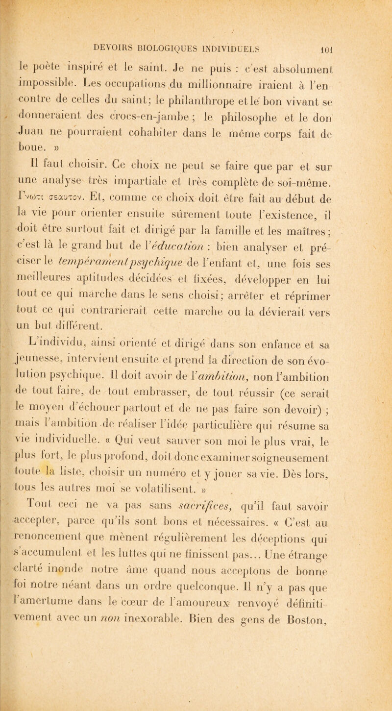 le poète inspiré et le saint. Je ne puis : c’est absolument impossible. Les occupations du millionnaire iraient à ren¬ contre de celles du saint; le philanthrope et lé bon vivant se donneraient des crocs-en-jambe ; le philosophe et le don Juan ne pourraient cohabiter dans le même corps fait de boue. )> Ü faut choisir. Ce choix ne peut se faire que par et sur une analyse très impartiale et très complète de soi-même. IVo-i asauTov. Et, comme ce choix doit être fait au début de la vie pour orienter ensuite sûrement toute l’existence, il doit être surtout fait et dirigé par la famille et les maîtres ; c est là le grand but de Y éducation : bien analyser et pré¬ ciser le tempérament.'psychique de l’enfant et, une fois ses meilleures aptitudes décidées et fixées, développer en lui tout ce qui marche dans le sens choisi ; arrêter et réprimer tout ce qui contrarierait cette marche ou la dévierait vers un but différent. L individu, ainsi orienté et dirigé dans son enfance et sa jeunesse, intervient ensuite et prend la direction de son évo¬ lution psychique. Il doit avoir de Y ambition, non l’ambition de fout faire, de tout embrasser, de tout réussir (ce serait le moyen d’échouer partout et de ne pas faire son devoir) ; mais 1 ambition de réaliser l’idée particulière qui résume sa Aie individuelle. « Qui veut sauver son moi le plus vrai, le plus fort, le plus profond, doit donc examiner soigneusement toute la liste, choisir un numéro et y jouer sa vie. Dès lors, tous les autres moi se volatilisent. » tout ceci ne va pas sans sacrifices, qu’il faut savoir accepter, parce qu’ils sont lions et nécessaires. « C’est au renoncement que mènent régulièrement les déceptions qui s accumulent et les luttes qui ne finissent pas... Une étrange clarté inonde notre âme quand nous acceptons de bonne foi notre néant dans un ordre quelconque. Il n’y a pas que 1 amertume dans le cœur de l’amoureux renvoyé définiti¬ vement avec un non inexorable. Bien des gens de Boston,