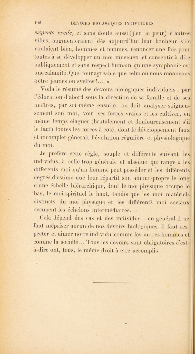 V experto crede, et sans doute aussi (j'en ai peur) d'autres villes, augmenteraient dès aujourd'hui leur bonheur s'ils voulaient bien, hommes et femmes, renoncer une fois pour toutes à se développer un moi musicien et consentir à dire publiquement et sans respect humain qu'une symphonie est une calamité. Quel jour agréable que celui ou nous renonçons à être jeunes ou sveltes !... » Voilà le résumé des devoirs biologiques individuels : par l'éducation d'abord sous la direction de sa famille et de ses maîtres, par soi-même ensuite, on doit analyser soigneu¬ sement son moi, voir ses forces vraies et les cultiver, en même temps élaguer (brutalement et douloureusement s'il le faut) toutes les forces à côté, dont le développement faux et incomplet gênerait l'évolution régulière et physiologique du moi. Je préfère cette règle, souple et différente suivant les individus, à celle trop générale et absolue qui range « les différents moi qu'un homme peut posséder et les différents degrés d'estime que leur répartit son amour-propre le long d'une échelle hiérarchique, dont le moi physique occupe le bas, le moi spirituel le haut, tandis que les moi matériels distincts du moi physique et les différents moi sociaux occupent les échelons.intermédiaires. » Cela dépend des cas et des individus : en général il ne faut mépriser aucun de nos devoirs biologiques, il faut res¬ pecter et aimer notre individu comme les autres hommes et comme la société... Tous les devoirs sont obligatoires c'est- à-dire ont, tous, le même droit à être accomplis.