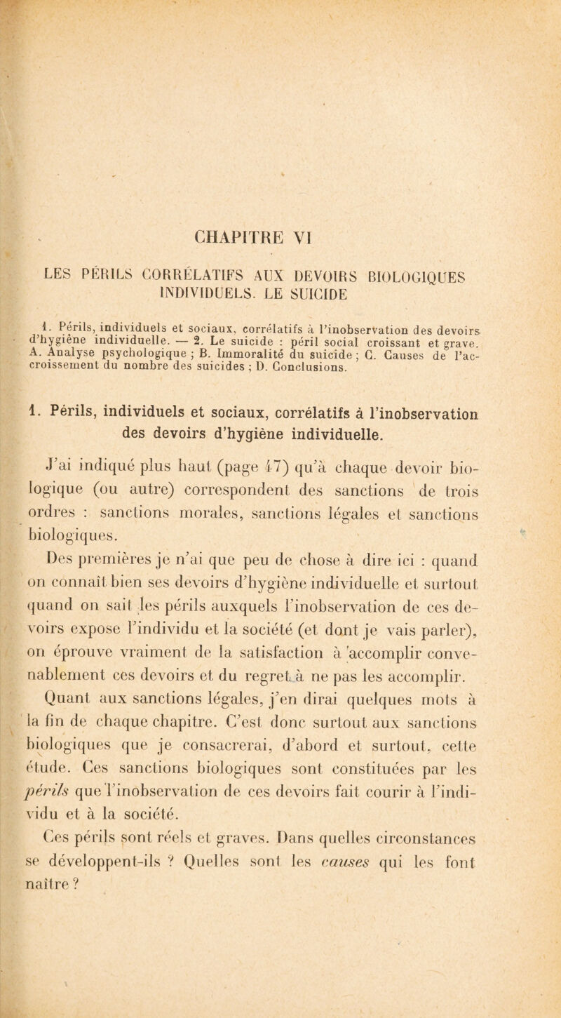 LES * PÉRILS CORRÉLATIFS AUX DEVOIRS BIOLOGIQUES INDIVIDUELS. LE SUICIDE 1. Périls, individuels et sociaux, corrélatifs à l’inobservation des devoirs d’hygiène individuelle. — 2. Le suicide : péril social croissant et grave. A. Analyse psychologique ; B. Immoralité du suicide; G. Causes de l’ac¬ croissement du nombre des suicides ; D. Conclusions. 1. Périls, individuels et sociaux, corrélatifs à l’inobservation des devoirs d’hygiène individuelle. J'ai indiqué plus haut (page 47) qu'à chaque devoir bio¬ logique (ou autre) correspondent des sanctions de trois ordres : sanctions morales, sanctions légales et sanctions biologiques. Des premières je n'ai que peu de chose à dire ici : quand on connaît bien ses devoirs d'hygiène individuelle et surtout quand on sait les périls auxquels 1 inobservation de ces de¬ voirs expose l'individu et la société (et dont je vais parler), on éprouve vraiment de la satisfaction à accomplir conve¬ nablement ces devoirs et du regret à ne pas les accomplir. Quant aux sanctions légales, j’en dirai quelques mots à la fin de chaque chapitre. C'est donc surtout aux sanctions biologiques que je consacrerai, d'abord et surtout, cette étude. Ces sanctions biologiques sont constituées par les périls que l’inobservation de ces devoirs fait courir à l’indi¬ vidu et à la société. Ces périls sont réels et graves. Dans quelles circonstances se développent-ils ? Quelles sont les causes qui les font naître ?