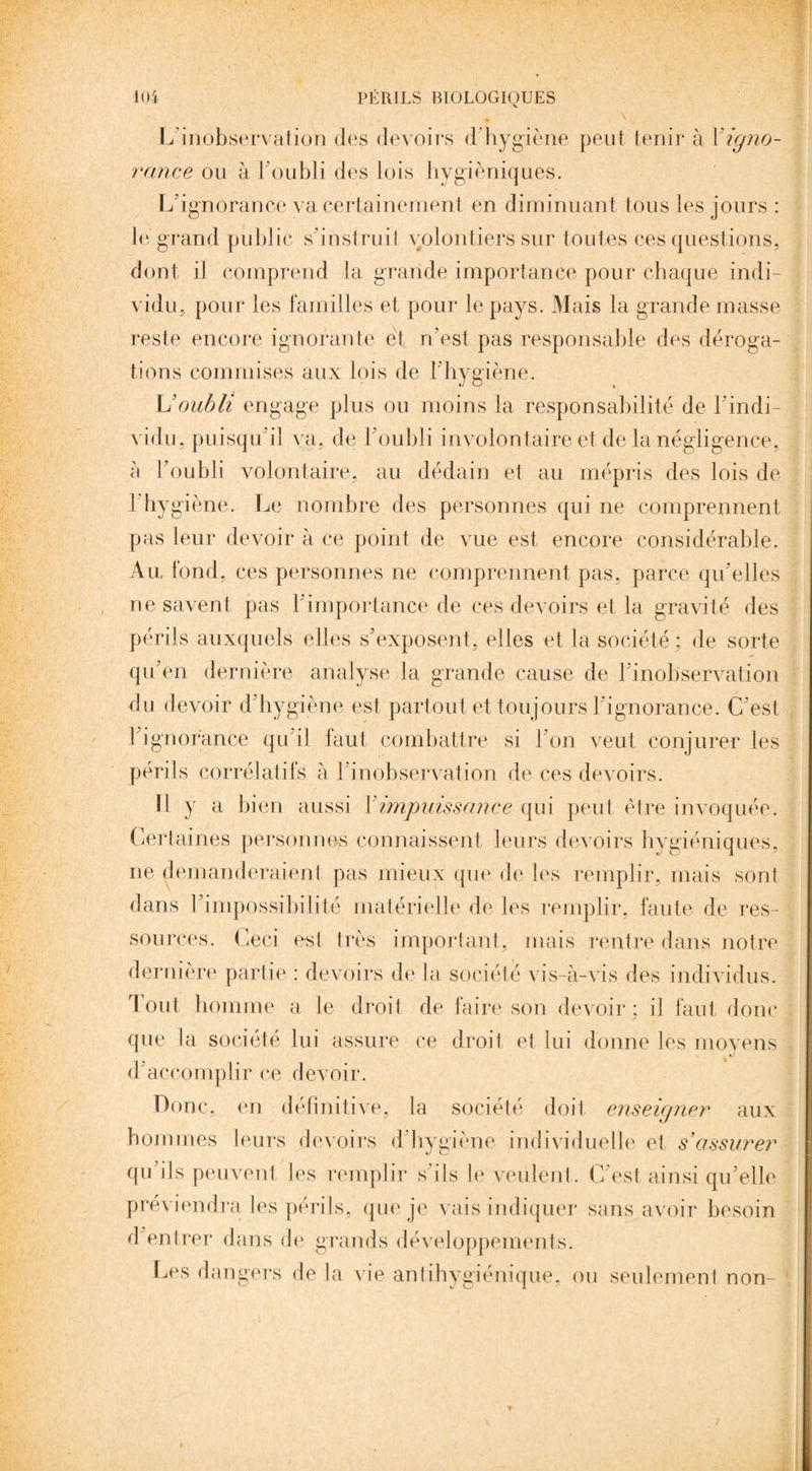 L’inobservation des devoirs dhygiène peut tenir à Xigno¬ rance ou à l'oubli des lois hygiéniques. L’ignorance va certainement en diminuant tous les jours : le grand public s’instruit volontiers sur toutes ces questions, dont il comprend la grande importance pour chaque indi¬ vidu, pour les familles et pour le pays. Mais la grande masse reste encore ignorante et n’est pas responsable des déroga¬ tions commises aux lois de F hygiène. L’oubli engage plus ou moins la responsabilité de l’indi- vidu, puisqu’il va, de l'oubli involontaire et de la négligence, à l’oubli volontaire, au dédain et au mépris des lois de l’hygiène. Le nombre des personnes qui ne comprennent pas leur devoir à ce point de vue est encore considérable. Au, fond, ces personnes ne comprennent pas, parce qu’elles ne savent pas l'importance de ces devoirs et la gravité des périls auxquels elles s’exposent, elles et la société; de sorte qu’en dernière analyse la grande cause de l’inobservation du devoir d’hygiène est partout et toujours l’ignorance. C’est l’ignorance qu’il faut combattre si l’on veut conjurer les périls corrélatifs à l'inobservation de ces devoirs. Il y a bien aussi Ximpuissance qui peut être invoquée. Certaines personnes connaissent leurs devoirs hygiéniques, ne demanderaient pas mieux que de les remplir, mais sont dans l’impossibilité matérielle de les remplir, faute de res¬ sources. Ceci est très important, mais rentre dans notre dernière partie : devoirs de la société vis-à-vis des individus. Tout homme a le droit de faire son devoir; il faut donc que la société lui assure ce droit et lui donne les moyens d’accomplir ce devoir. Donc, en définitive, la société doit enseigner aux hommes leurs devoirs d hygiène individuelle et s’assurer qu’ils peuvent les remplir s'ils le veulent. C’est ainsi qu’elle préviendra les périls, que je vais indiquer sans avoir besoin d’entrer dans de grands développements. Les dangers delà vie antihygiénique, ou seulement non-