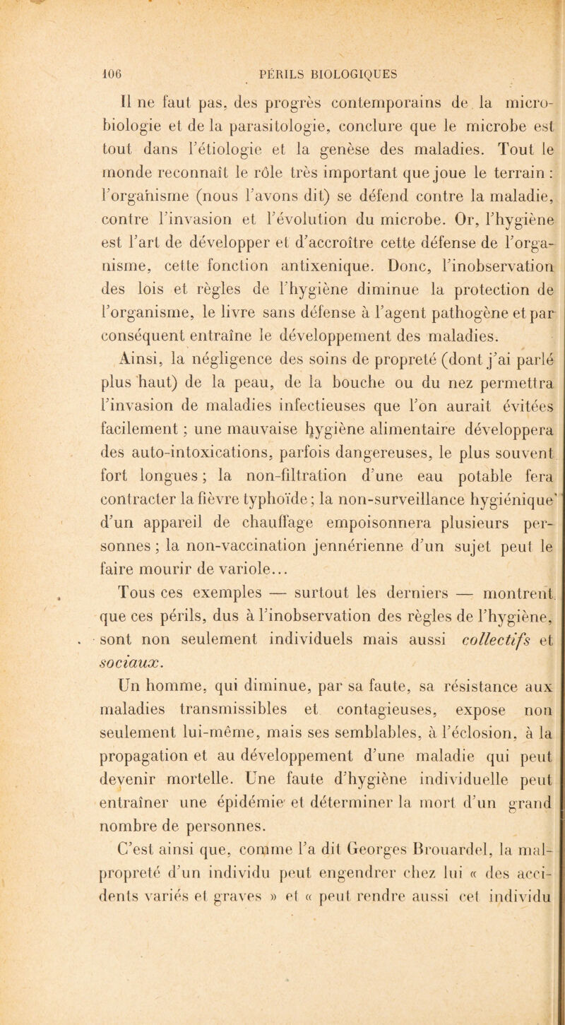 Il ne faut pas, des progrès contemporains de la micro¬ biologie et de la parasitologie, conclure que le microbe est tout dans l'étiologie et la genèse des maladies. Tout le monde reconnaît le rôle très important que joue le terrain : l'organisme (nous l'avons dit) se défend contre la maladie, contre l'invasion et l'évolution du microbe. Or, l'hygiène est l'art de développer et d'accroître cette défense de l'orga¬ nisme, cette fonction antixenique. Donc, l'inobservation des lois et règles de l'hygiène diminue la protection de l'organisme, le livre sans défense à l'agent pathogène et par conséquent entraîne le développement des maladies. Ainsi, la négligence des soins de propreté (dont j'ai parlé plus haut) de la peau, de la bouche ou du nez permettra l'invasion de maladies infectieuses que l'on aurait évitées facilement ; une mauvaise hygiène alimentaire développera des auto-intoxications, parfois dangereuses, le plus souvent fort longues ; la non-filtration d'une eau potable fera contracter la fièvre typhoïde; la non-surveillance hygiénique' d'un appareil de chauffage empoisonnera plusieurs per¬ sonnes ; la non-vaccination jennérienne d'un sujet peut le faire mourir de variole... Tous ces exemples — surtout les derniers — montrent que ces périls, dus à l'inobservation des règles de l'hygiène, sont non seulement individuels mais aussi collectifs et sociaux. Un homme, qui diminue, par sa faute, sa résistance aux maladies transmissibles et contagieuses, expose non seulement lui-même, mais ses semblables, à l'éclosion, à la propagation et au développement d'une maladie qui peut devenir mortelle. Une faute d'hygiène individuelle peut entraîner une épidémie/ et déterminer la mort d'un grand nombre de personnes. C'est ainsi que, comme l'a dit Georges Brouardel, la mal¬ propreté d'un individu peut engendrer chez lui « des acci¬ dents variés et graves » et a peut rendre aussi cet individu