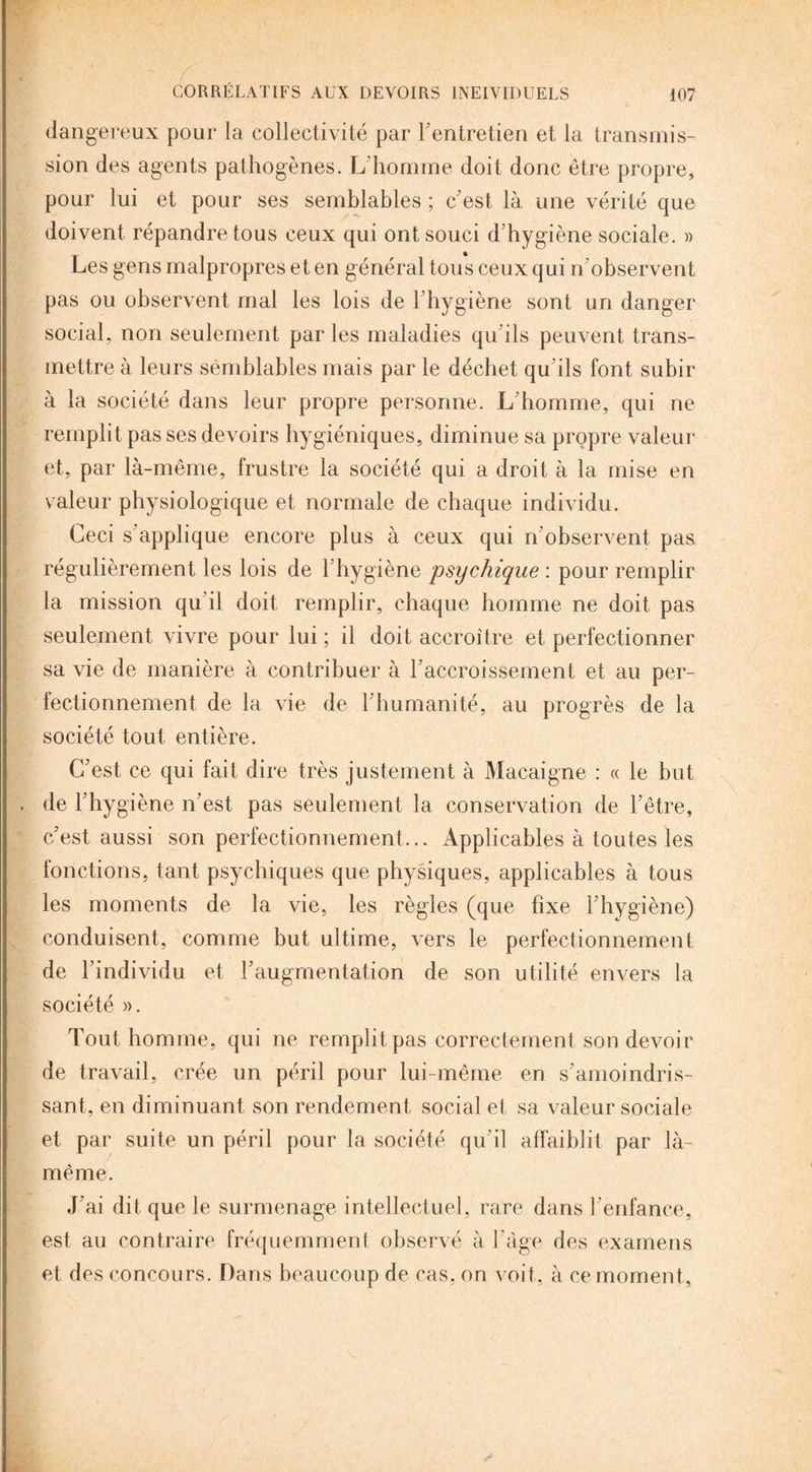 dangereux pour la collectivité par l’entretien et la transmis¬ sion des agents pathogènes. L'homme doit donc être propre, pour lui et pour ses semblables ; c'est là une vérité que doivent répandre tous ceux qui ont souci d’hygiène sociale. » Les gens malpropres et en général tous ceux qui n observent pas ou observent mal les lois de l’hygiène sont un danger social, non seulement par les maladies qu’ils peuvent trans¬ mettre à leurs semblables mais par le déchet qu’ils font subir à la société dans leur propre personne. L’homme, qui ne remplit pas ses devoirs hygiéniques, diminue sa propre valeur et, par là-même, frustre la société qui a droit à la mise en valeur physiologique et normale de chaque individu. Ceci s’applique encore plus à ceux qui n’observent pas régulièrement les lois de F hygiène psychique : pour remplir la mission qu’il doit remplir, chaque homme ne doit pas seulement vivre pour lui ; il doit accroître et perfectionner sa vie de manière à contribuer à l’accroissement et au per¬ fectionnement de la vie de l’humanité, au progrès de la société tout entière. C’est ce qui fait dire très justement à Macaigne : « le but de l’hygiène n’est pas seulement la conservation de l’être, c’est aussi son perfectionnement... Applicables à toutes les fonctions, tant psychiques que physiques, applicables à tous les moments de la vie, les règles (que fixe l’hygiène) conduisent, comme but ultime, vers le perfectionnement de l’individu et l’augmentation de son utilité envers la société )>. Tout homme, qui ne remplit pas correctement son devoir de travail, crée un péril pour lui-même en s’amoindris¬ sant, en diminuant son rendement social et sa valeur sociale et par suite un péril pour la société qu’il affaiblit par là- même. J’ai dit que le surmenage intellectuel, rare dans l’enfance, est au contraire fréquemment observé à F âge des examens et des concours. Dans beaucoup de cas. on voit, à ce moment.