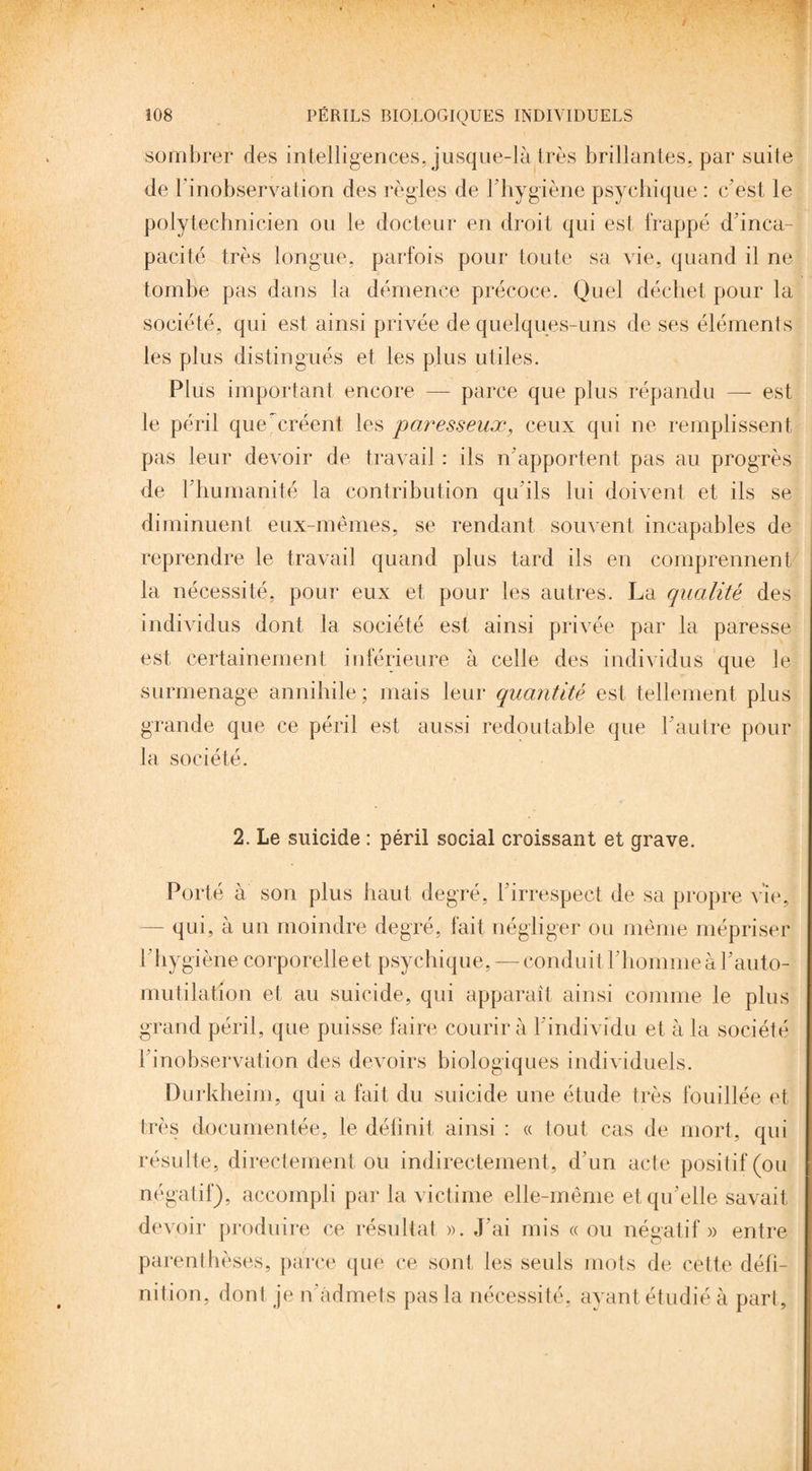 sombrer des intelligences, jusque-là très brillantes, par suite de l'inobservation des règles de F hygiène psychique : c’est le polytechnicien ou le docteur en droit qui est frappé d'inca¬ pacité très longue, parfois pour toute sa vie, quand il ne tombe pas dans la démence précoce. Quel déchet pour la société, qui est ainsi privée de quelques-uns de ses éléments les plus distingués et les plus utiles. Plus important encore — parce que plus répandu — est le péril que ^créent les paresseux, ceux qui ne remplissent pas leur devoir de travail : ils n’apportent pas au progrès de l’humanité la contribution qu’ils lui doivent et ils se diminuent eux-mêmes, se rendant souvent incapables de reprendre le travail quand plus tard ils en comprennent la nécessité, pour eux et pour les autres. La qualité des individus dont la société est ainsi privée par la paresse est certainement inférieure à celle des individus que le surmenage annihile ; mais leur quantité est tellement plus grande que ce péril est aussi redoutable que F autre pour la société. 2. Le suicide : péril social croissant et grave. Porté à son plus haut degré, l'irrespect de sa propre vie, — qui, à un moindre degré, fait négliger ou même mépriser l ’ hygiène corporelle et psychique, — conduitl’homme à F auto¬ mutilation et au suicide, qui apparaît ainsi comme le plus grand péril, que puisse faire courir à l’individu et à la société l’inobservation des devoirs biologiques individuels. Durkheim, qui a fait du suicide une étude très fouillée et très documentée, le définit ainsi : « tout cas de mort, qui résulte, directement ou indirectement, d'un acte positif (ou négatif), accompli par la victime elle-même et qu’elle savait devoir produire ce résultat ». J’ai mis «ou négatif» entre parenthèses, parce que ce sont les seuls mots de cette défi¬ nition, dont je n’admets pas la nécessité, avant étudié à part.