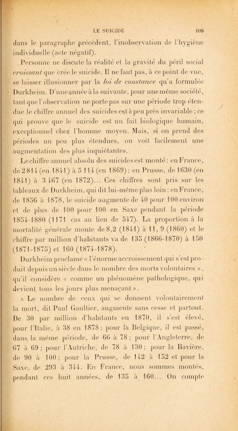 dans le paragraphe précédent, l’inobservation de l’hygiène individuelle (acte négatif). Personne ne discute la réalité et la gravité du péril social croissant que crée le suicide. Il ne faut pas, à ce point de vue, se laisser illusionner par la loi de constance qu’a formulée Durkheim. D'une année à la suivante, pour une même société, tant que l’observation ne porte pas sur une période trop éten¬ due le chiffre annuel des suicides est à peu près invariable ; ce qui prouve que le suicide est un fait biologique humain, exceptionnel chez l’homme moyen. Mais, si on prend des périodes un peu plus étendues, on voit facilement une augmentation des plus inquiétantes. Le chiffre annuel absolu des suicides est monté: en France, de 2 814 (en 1841) à 5 114 (en 1869) ; en Prusse, de 1630 (en 1841) à 3 467 (en 1872)... Ces chiffres sont pris sur les tableaux de Durkheim, qui dit lui-même plus loin : en France, de 1836 à 1878, le suicide augmente de 40 pour 100 environ et de plus de 100 pour 100 en Saxe pendant la période 1854-1880 (1171 cas au lieu de 547). La proportion à la mortalité générale monte de 8,2 (1841) à 11, 9 (1860) et le chiffre par million d’habitants va de 135 (1866-1870) à 150 (1871-1875) et 160 (1874-1878). Durkheim proclame « l’énorme accroissement qui s’est pro¬ duit depuis un siècle dans le nombre des morts volontaires » , qu’il considère ce comme un phénomène pathologique, qui devient tous les jours plus menaçant». « Le nombre de ceux qui se donnent volontairement la mort, dit Paul Gaultier, augmente sans cesse et partout. De 30 par million d’habitants en 1870, il s’est élevé, pour l’Italie, à 38 en 1878; pour la Belgique, il est passé, dans la même période, de 66 à 78; pour l’Angleterre, de 67 à 69; pour l’Autriche, de 78 à 130; pour la Bavière, de 90 à 100; pour la Prusse, de 142 à 152 et pour la Saxe, de 293 à 344. En France, nous sommes montés, pendant ces huit années, de 135 à 160... On compte