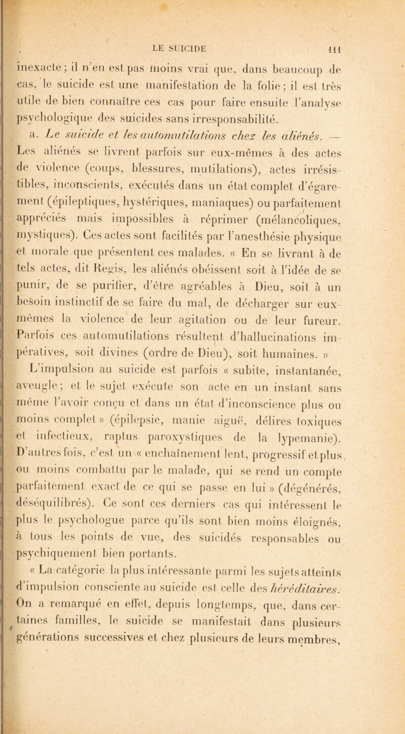 inexacte; il n en est pas moins vrai que, dans beaucoup de cas, le suicide est une manifestation de la folie; il est très utile de bien connaître ces cas pour faire ensuite l'analyse psychologique des suicides sans irresponsabilité. a. Le suicide et les automutilations chez les aliénés. — 4 Les aliénés se livrent parfois sur eux-mêmes à des actes de violence (coups, blessures, mutilations), actes irrésis¬ tibles, inconscients, exécutés dans un état complet d égare¬ ment (épileptiques, hystériques, maniaques) ou parfaitement appréciés mais impossibles à réprimer (mélancoliques, mystiques). Ces actes sont facilités par l'anesthésie physique et morale que présentent ces malades. « En se livrant à de tels actes, dit Régis, les aliénés obéissent soit à Fidée de se punir, de se purifier, d'être agréables à Dieu, soit à un beèoin instinctif de se faire du mal, de décharger sur eux- mêmes la violence de leur agitation ou de leur fureur. Parfois ces automutilations résultent d'hallucinations im- i pératives, soit divines (ordre de Dieu), soit humaines. » L'impulsion au suicide est parfois « subite, instantanée, aveugle; et le sujet exécute son acte en un instant sans même l'avoir conçu et dans un état d'inconscience plus ou moins complet » (épilepsie, manie aiguë, délires toxiques et infectieux, raptus paroxystiques de la lypemanie). D'autres fois, c'est un « enchaînement lent, progressif et plus ou moins combattu par le malade, qui se rend un compte parfaitement exact de ce qui se passe en lui » (dégénérés, déséquilibrés). Ce sont ces derniers cas qui intéressent le plus le psychologue parce qu'ils sont bien moins éloignés, à tous les points de vue, des suicidés responsables ou psychiquement bien portants. « La catégorie la plus intéressante parmi les su jets atteints d'impulsion consciente au suicide est celle des héréditaires. On a remarqué en effet, depuis longtemps, que, dans cer¬ taines familles, le suicide se manifestait dans plusieurs générations successives et chez plusieurs de leurs membres.