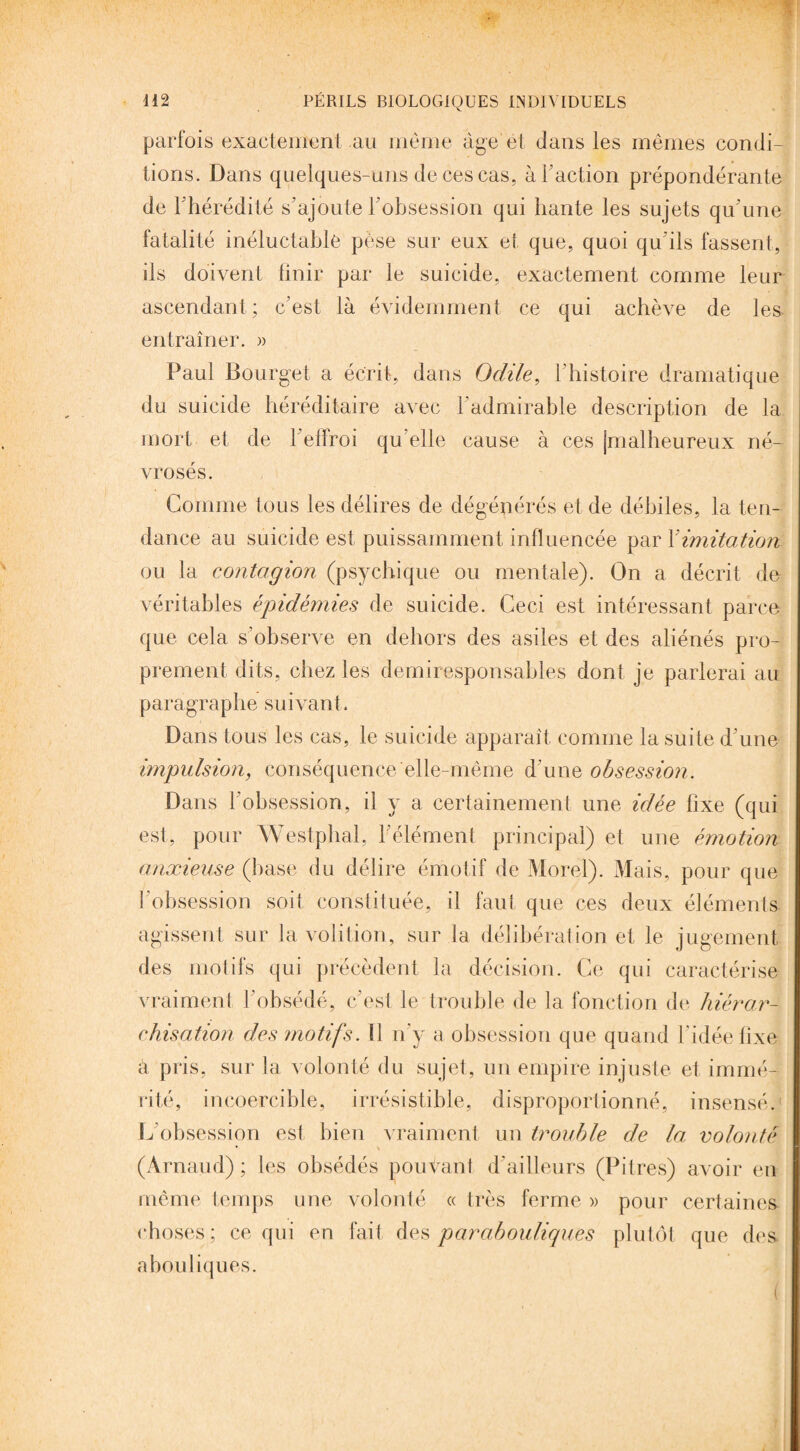 parfois exactement au même âge et dans les mêmes condi¬ tions. Dans quelques-uns de ces cas, à Faction prépondérante de l’hérédité s’ajoute l'obsession qui hante les sujets qu’une fatalité inéluctable pèse sur eux et que, quoi qu'ils fassent, ils doivent finir par le suicide, exactement comme leur ascendant; c’est là évidemment ce qui achève de les entraîner. » Paul Bourget a écrit, dans Odile, l'histoire dramatique du suicide héréditaire avec l'admirable description de la mort et de l’elfroi qu elle cause à ces (malheureux né¬ vrosés. Comme tous les délires de dégénérés et de débiles, la ten¬ dance au suicide est puissamment influencée par Yimitation ou la contagion (psychique ou mentale). On a décrit de véritables épidémies de suicide. Ceci est intéressant parce que cela s’observe en dehors des asiles et des aliénés pro¬ prement dits, chez les demiresponsables dont je parlerai au paragraphe suivant. Dans tous les cas, le suicide apparaît comme la suite d’une impulsion, conséquence elle-même d’une obsession. Dans l’obsession, il y a certainement une idée fixe (qui est, pour Westphal, l’élément principal) et une émotion anxieuse (base du délire émotif de Morel). Mais, pour que l’obsession soit constituée, il faut que ces deux éléments agissent sur la volition, sur la délibération et le jugement des motifs qui précèdent la décision. Ce qui caractérise vraiment l’obsédé, c’est le trouble de la fonction de hiérar¬ chisation des motifs. ü n'y a obsession que quand l’idée fixe à pris, sur la volonté du sujet, un empire injuste et immé¬ rité, incoercible, irrésistible, disproportionné, insensé.1 L'obsession est bien vraiment un trouble de la volonté (Arnaud); les obsédés pouvant d’ailleurs (Pitres) avoir en même temps une volonté « très ferme » pour certaines choses; ce qui en fait des parabouliques plutôt que des abouliques.