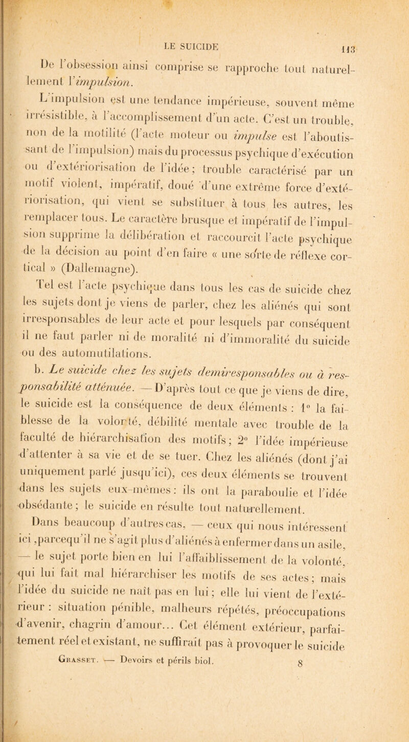 De 1 obsession ainsi comprise se rapproche tout naturel¬ lement V impulsion. L impulsion est une tendance impérieuse, souvent même irrésistible, à l'accomplissement d’un acte. C'est un trouble, non delà motilité (l'acte moteur ou impulse est l'aboutis¬ sant de 1 impulsion) mais du processus psychique d'exécution ou d'extériorisation de l'idée ; trouble caractérisé par un motif violent, impératif, doué d'une extrême force d'exté¬ riorisation, qui vient se substituer à tous les autres, les remplacer tous. Le caractère brusque et impératif de l'impul¬ sion supprime la délibération et raccourcit l'acte psychique de la décision au point d'en faire « une sorte de réflexe cor¬ tical » (Dallemagne). iel est i acte psychique dans tous les cas de suicide chez les sujets dont je viens de parler, chez les aliénés qui sont ii responsables de leur acte et pour lesquels par conséquent il ne faut parler ni de moralité ni d'immoralité du suicide ou des automutilations. b. Le suicide chez les sujets demiresponsables ou à res¬ ponsabilité atténuée. D apres tout ce que je viens de dire le suicide est la conséquence de deux éléments : 1° la fai¬ blesse de la volonté, débilité mentale avec trouble de la faculté de hiérarchisation des motifs; 2° l'idée impérieuse d'attenter à sa vie et de se tuer. Chez les aliénés (dont j'ai uniquement parlé jusqu'ici), ces deux éléments se trouvent dans les sujets eux-mêmes: ils ont la paraboulie et l'idée obsédante; le suicide en résulte tout naturellement. Dans beaucoup d autres cas, — ceux qui nous intéressent ici ,parcequ'il ne s'agit plus d'aliénés à enfermer dans un asile, — le sujet porte bien en lui l'affaiblissement de la volonté, qui lui fait mal hiérarchiser les motifs de ses actes; mais 1 idee du suicide ne naît pas en lui; elle lui vient de l'exté¬ rieur : situation pénible, malheurs répétés, préoccupations d'avenir, chagrin d'amour... Cet élément extérieur, parfai¬ tement, réel et existant, ne suffirait pas à provoquer le suicide Grasset. — Devoirs et périls biol. g /