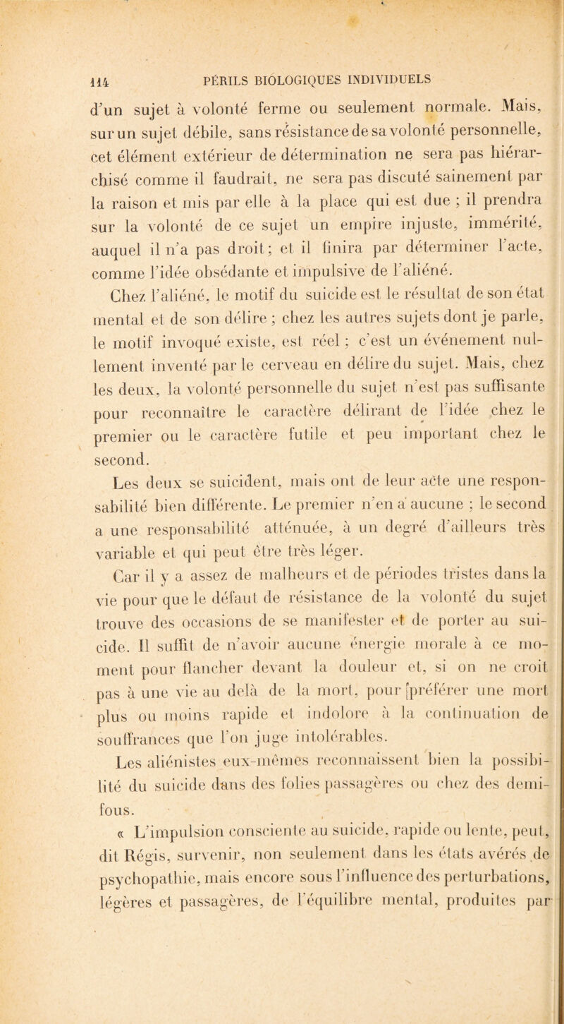 d'un sujet à volonté ferme ou seulement normale. Mais, sur un sujet débile, sans résistance de sa volonté personnelle, cet élément extérieur de détermination ne sera pas hiérar¬ chisé comme il faudrait, ne sera pas discuté sainement par la raison et mis par elle à la place qui est due ; il prendra sur la volonté de ce sujet un empire injuste, immérité, auquel il n'a pas droit; et il finira par déterminer l'acte, comme l'idée obsédante et impulsive de l’aliéné. Chez l'aliéné, le motif du suicide est le résultat de son état mental et de son délire ; chez les autres sujets dont je parle, le motif invoqué existe, est réel ; c’est un événement nul¬ lement inventé parle cerveau en délire du sujet. Mais, chez les deux, la volonté personnelle du sujet n'est pas suffisante pour reconnaître le caractère délirant de l'idée chez le premier ou le caractère futile et peu important chez le second. Les deux se suicident, mais ont de leur acte une respon¬ sabilité bien différente. Le premier n'en a aucune ; le second a une responsabilité atténuée, à un degré d'ailleurs très variable et qui peut être très léger. Car il y a assez de malheurs et de périodes tristes dans la vie pour que le défaut de résistance de la volonté du sujet trouve des occasions de se manifester et de porter au sui¬ cide. Il suffit de n'avoir aucune énergie morale à ce mo¬ ment pour flancher devant la douleur et, si on ne croit pas à une vie au delà de la mort, pour [préférer une mort plus ou moins rapide et indolore à la continuation de souffrances que l'on juge intolérables. Les aliénistes eux-mêmes reconnaissent bien la possibi¬ lité du suicide dans des folies passagères ou chez des demi- fous. « L'impulsion consciente au suicide, rapide ou lente, peut, dit Régis, survenir, non seulement dans les états avérés de psychopathie, mais encore sous l’influence des perturbations, légères et passagères, de l’équilibre mental, produites par