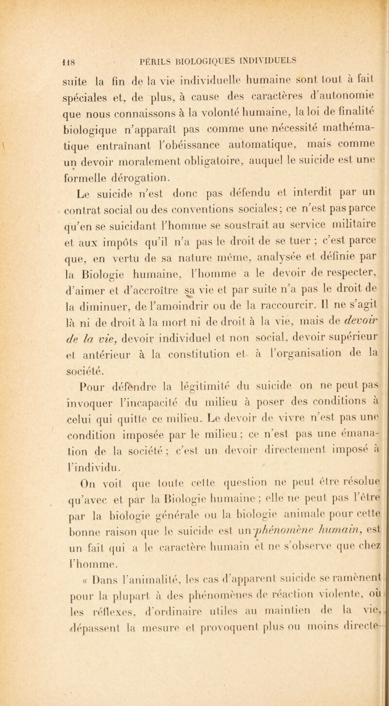suite la fin de la vie individuelle humaine sont tout à fait spéciales et, de plus, à cause des caractères d autonomie que nous connaissons à la volonté humaine, la loi de finalité biologique n apparaît pas comme une nécessité mathéma¬ tique entraînant l'obéissance automatique, mais comme un devoir moralement obligatoire, auquel le suicide est une * formelle dérogation. Le suicide n'est donc pas défendu et interdit par un contrat social ou des conventions sociales; ce n'est pas parce qu'en se suicidant l'homme se soustrait au service militaire et aux impôts qu'il n'a pas le droit de se tuer ; c'est parce que, en vertu de sa nature même, analysée et définie par la Biologie humaine, l'homme a le devoir de respecter, d'aimer et d'accroître sa vie et par suite n'a pas le droit de la diminuer, de l'amoindrir ou de la raccourcir. Il ne s'agit là ni de droit à la mort ni de droit à la vie, mais de devoir de la vie, devoir individuel et non social, devoir supérieur et antérieur à la constitution et à 1 organisation de la société. Pour défendre la légitimité du suicide on ne peut pas invoquer l'incapacité du milieu à poser des conditions à celui qui quitte ce milieu. Le devoir de vivre n est pas une condition imposée par le milieu; ce n est pas une émana¬ tion de la société ; c'est un devoir directement imposé à l'individu. On voit que toute cette question ne peut être résolue qu'avec et, par la Biologie humaine ; elle ne peut pas 1 être par la biologie générale ou la biologie animale pour cette bonne raison que le suicide est un phénomène humain, est un fait qui a le caractère humain et ne s'observe que chez l'homme. « Dans l'animalité, les cas d'apparent suicide se ramènent pour la plupart à des phénomènes de réaction violente, où les réflexes, d ordinaire utiles au maintien de la vie, dépassent la mesure et provoquent plus ou moins directe-