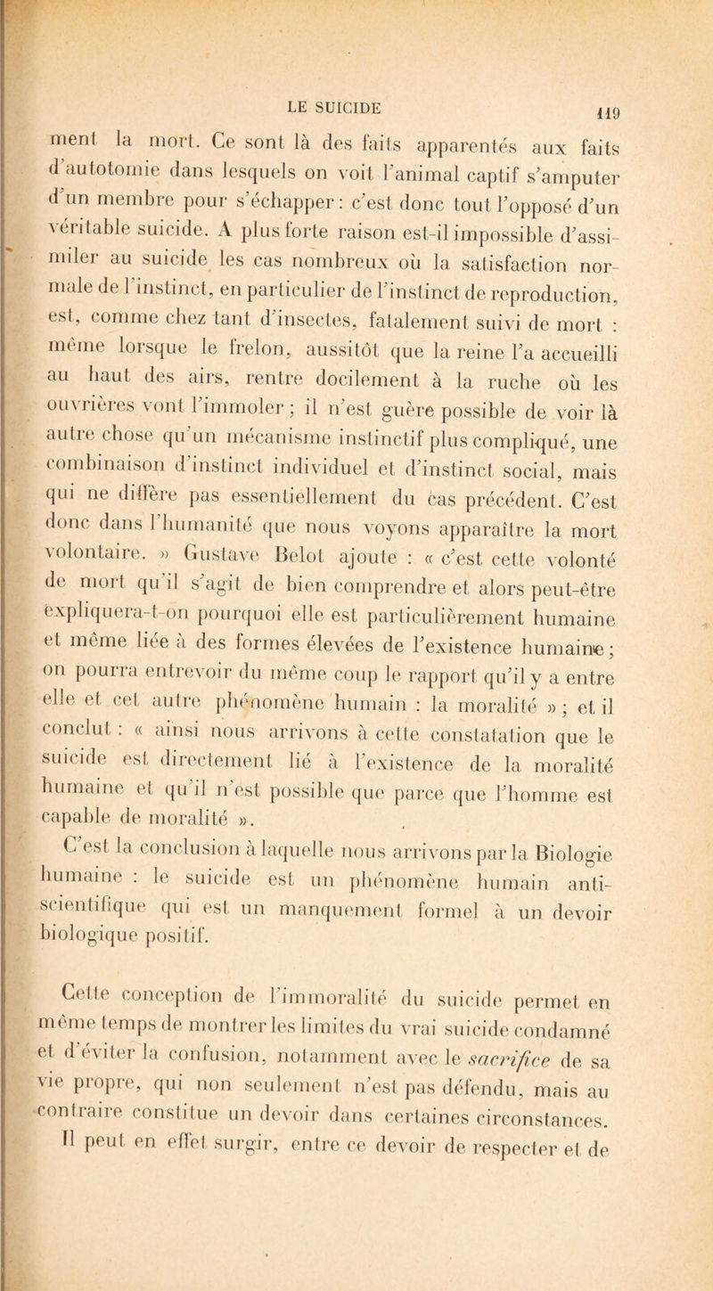 119 menl la mort. Ce sont là des faits apparentés aux faits d’autotomie dans lesquels on voit F animal captif s'amputer d un membre pour s'échapper: c'est donc tout l'opposé d'un véritable suicide. A plus forte raison est-il impossible d'assi¬ miler au suicide les cas nombreux où la satisfaction nor¬ male de l'instinct, en particulier de l'instinct de reproduction, est, comme chez tant d insectes, fatalement suivi de mort : même lorsque le frelon, aussitôt que la reine l'a accueilli au haut des airs, rentre docilement à la ruche où les ouvrières vont l immoler; il n'est guère possible de voir là autre chose qu'un mécanisme instinctif plus compliqué, une combinaison d'instinct individuel et d'instinct social, mais qui ne diffère pas essentiellement du cas précédent. C'est donc dans 1 humanité que nous voyons apparaître la mort volontaire. » Gustave Belot ajoute : « c'est cette volonté de mort qu i! s'agit de bien comprendre et alors peut-être Expliquera-t-dn pourquoi elle est particulièrement humaine et même liée à des formes élevées de l'existence humaine ; on pourra entrevoir du même coup le rapport qu'il y a entre elle et cet autre phénomène humain : la moralité » ; et il conclut : « ainsi nous arrivons à cette constatation que le suicide est directement lie à 1 existence de la moralité humaine H qu il n est possible que parce que l'homme est capable de moralité ». G est la conclusion à laquelle nous arrivons par la Biologie humaine : le suicide est un phénomène humain anti- scientifique qui est un manquement formel à un devoir biologique positif. Crlle conception de 1 immoralité du suicide permet en même temps de montrer les limites du vrai suicide condamné et d'éviter la confusion, notamment avec le sacrifice de sa vie propre, qui non seulement n'est pas défendu, mais au contraire constitue un devoir dans certaines circonstances, fl peut en effet surgir, entre ce devoir de respecter et, de