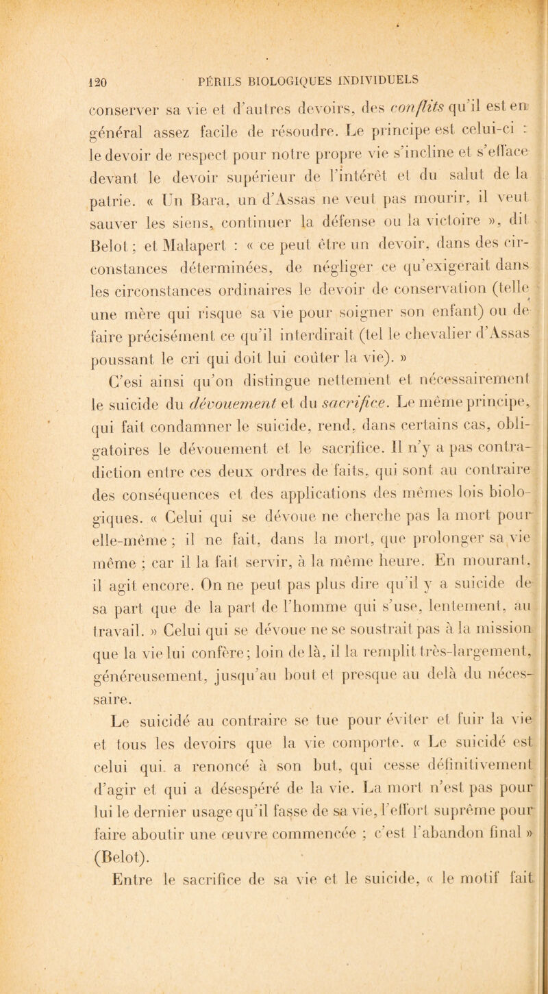 conserver sa vie et d'autres devoirs, des conflits qu il est en général assez facile de résoudre. Le principe est celui-ci : le devoir de respect pour notre propre vie s'incline et s'efface devant le devoir supérieur de l'intérêt et du salut de la patrie. « Un Bara, un d'Assas ne veut pas mourir, il veut sauver les siens, continuer la défense ou la victoire », dit Belot; et Malapert : « ce peut être un devoir, dans des cir¬ constances déterminées, de négliger ce qu exigerait dans les circonstances ordinaires le devoir de conservation (telle j » B une mère qui risque sa vie pour soigner son enfant) ou de faire précisément ce qu'il interdirait (tel le chevalier d'Assas poussant le cri qui doit lui coûter la vie). » G'esi ainsi qu'on distingue nettement et nécessairement le suicide du dévouements t du sacrifice. Le même principe. qui fait condamner le suicide, rend, dans certains cas, obli¬ gatoires le dévouement et le sacrifice. Il n'y a pas contra¬ diction entre ces deux ordres de faits, qui sont au contraire des conséquences et des applications des mêmes lois biolo¬ giques. « Celui qui se dévoue ne cherche pas la mort pour elle-même; il ne fait, dans la mort, que prolonger sa vie même ; car il la fait servir, à la même heure. En mourant, il agit encore. On ne peut pas plus dire qu'il y a suicide de sa part que de la part de l'homme qui s'use, lentement , au travail. » Celui qui se dévoue ne se soustrait pas à la mission que la vieilli confère; loin delà, il la remplit très-largement, généreusement, jusqu'au bout et presque au delà du néces¬ saire. Le suicidé au contraire se tue pour éviter et fuir la vie et tous les devoirs que la vie comporte. « Le suicidé est celui qui. a renoncé à son but, qui cesse définitivement d'agir et qui a désespéré de la vie. La mort n'est pas pour lui le dernier usage qu'il fasse de sa vie, l'effort suprême pour faire aboutir une œuvre commencée ; c'est 1 abandon final » (Belot). Entre le sacrifice de sa vie et le suicide, « le motif fait