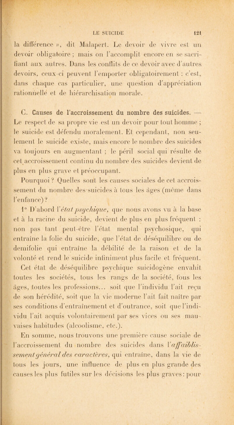 la différence », dit Malapert. Le devoir de vivre est un devoir obligatoire ; mais on F accomplit encore en se sacri¬ fiant aux autres. Dans les conflits de ce devoir avec d'autres devoirs, ceux-ci peuvent l’emporter obligatoirement : c’est, dans chaque cas particulier, une question d’appréciation rationnelle et de hiérarchisation morale. C. Causes de l’accroissement du nombre des suicides. —- Le respect de sa propre vie est un devoir pour tout homme ; le suicide est défendu moralement. Et cependant, non seu¬ lement le suicide existe, mais encore le nombre des suicides va toujours en augmentant ; le péril social qui résulte de cet accroissement continu du nombre des suicides devient de plus en plus grave et préoccupant. Pourquoi ? Quelles sont les causes sociales de cet accrois¬ sement du nombre des-suicides à tous les âges (même dans l’enfance) ? 1° D’abord Y état psychique, que nous avons vu à la base et à la racine du suicide, devient de plus en plus fréquent : non pas tant peut-être l'état mental psychosique, qui entraîne la folie du suicide, que l’état de déséquilibre ou de demifolie qui entraîne la débilité de la raison et de la volonté et rend le suicide infiniment plus facile et, fréquent. Cet état de déséquilibre psychique suicidogène envahit toutes les sociétés, tous les rangs de la société, tous les âges, toutes les professions... soit que l’individu Fait reçu de son hérédité, soit que la vie moderne Fait fait naître par ses conditions d’entraînement et d’outrance, soit que l’indi¬ vidu Fait acquis volontairement par ses vices ou ses mau¬ vaises habitudes (alcoolisme, etc.). En somme, nous trouvons une première cause sociale de l’accroissement du nombre des suicides dans Y affaiblis¬ sement y énéral des caractères, qui entraîne, dans la vie de tous les jours, une influence de plus en plus grande des causes les plus futiles sur les décisions les plus graves: pour