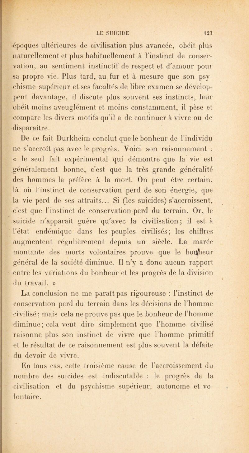 époques ultérieures de civilisation plus avancée, obéit plus naturellement et plus habituellement à l'instinct de conser¬ vation, au sentiment instinctif de respect et d'amour pour sa propre vie. Plus tard, au fur et à mesure que son psy¬ chisme supérieur et ses facultés de libre examen se dévelop¬ pent davantage, il discute plus souvent ses instincts, leur obéit moins aveuglément et moins constamment, il pèse et compare les divers motifs qu'il a de continuer à vivre ou de disparaître. De ce fait Durkheim conclut que le bonheur de l'individu ne s'accroît pas avec le progrès. Voici son raisonnement : « le seul fait expérimental qui démontre que la vie est généralement bonne, c'est que la très grande généralité des hommes la préfère à la mort. On peut être certain, là où l'instinct de conservation perd de son énergie, que la vie perd de ses attraits... Si (les suicides) s'accroissent, c'est que l’instinct de conservation perd du terrain. Or, le suicide n'apparaît guère qu'avec la civilisation; il est à l'état endémique dans les peuples civilisés; les chiffres augmentent régulièrement depuis un siècle. La marée montante des morts volontaires prouve que le bonheur général de la société diminue. Il n'y a donc aucun rapport entre les variations du bonheur et les progrès de la division du travail. » La conclusion ne me paraît pas rigoureuse : l’instinct de conservation perd du terrain dans les décisions de l'homme civilisé ; mais cela ne prouve pas que le bonheur de l'homme diminue; cela veut dire simplement que l’homme civilisé raisonne plus son instinct de vivre que l'homme primitif et le résultat de ce raisonnement est plus souvent la défaite du devoir de vivre. En tous cas, cette troisième cause de l'accroissement du nombre des suicides est indiscutable : le progrès de la civilisation et du psychisme supérieur, autonome et vo¬ lontaire.