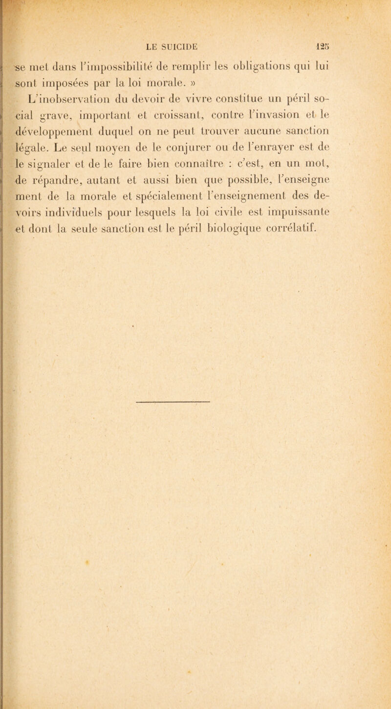 se met dans l'impossibilité de remplir les obligations qui lui sont imposées par la loi morale. » L’inobservation du devoir de vivre constitue un péril so¬ cial grave, important et croissant, contre l'invasion et le développement duquel on ne peut trouver aucune sanction légale. Le seul moyen de le conjurer ou de l'enrayer est de le signaler et de le faire bien connaître : c'est, en un mot, de répandre, autant et aussi bien que possible, l'enseigne ment de la morale et spécialement l’enseignement des de¬ voirs individuels pour lesquels la loi civile est impuissante et dont la seule sanction est le péril biologique corrélatif.