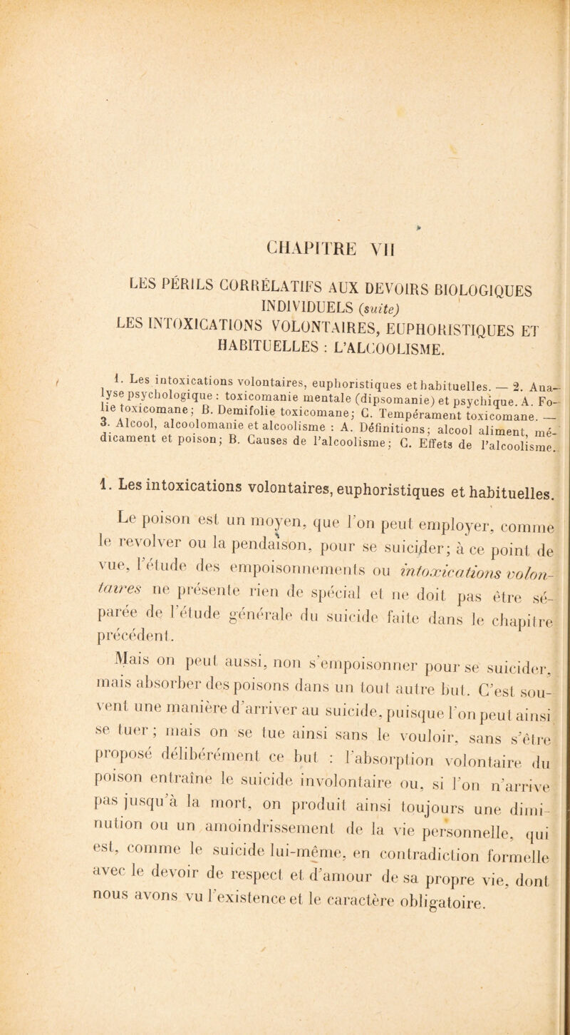 CHAPITRE YII LES PÉRILS CORRÉLATIFS AUX DEVOIRS BIOLOGIQUES INDIVIDUELS (suite) LES INIOXICATIONS VOLONTAIRES, EUPHORISTIQUES ET HABITUELLES : L’ALCOOLISME. E Les intoxications volontaires, euphoristiques et habituelles. — 2. Ana¬ lyse psychologique : toxicomanie mentale (dipsomanie) et psychique A Fo¬ lie toxicomane ; B. Demifolie toxicomane; G. Tempérament toxicomane. — o. Alcool, alcoolomame et alcoolisme : A. Définitions; alcool aliment mé¬ dicament et poison; B. Causes de l’alcoolisme; G. Effets de l’alcoolisme. 1. Les intoxications volontaires, euphoristiques et habituelles. Le poison est un moyen, que Ton peut employer, comme le revolver ou la pendaison, pour se suicider; à ce point de vue, Y étude des empoisonnements ou intoxications volon¬ taires ne présente rien de spécial et ne doit pas être sé¬ parée de rétude générale du suicide faite dans le chapitre précédent. Mais on peut, aussi, non s'empoisonner pour se suicider, mais absorber des poisons dans un tout autre but. C'est sou¬ vent une manière d’arriver au suicide, puisque l'on peut ainsi se tuer; mais on se tue ainsi sans le vouloir, sans s’être proposé délibérément ce but : l’absorption volontaire du poison entraîne le suicide involontaire ou, si l'on n’arrive pas jusqu’à la mort, on produit ainsi toujours une dimi¬ nution ou un amoindrissement de la vie personnelle, qui est, comme le suicide lui-même, en contradiction formelle avec le devoir de respect et d’amour de sa propre vie, dont nous avons vu l’existence et le caractère obligatoire.