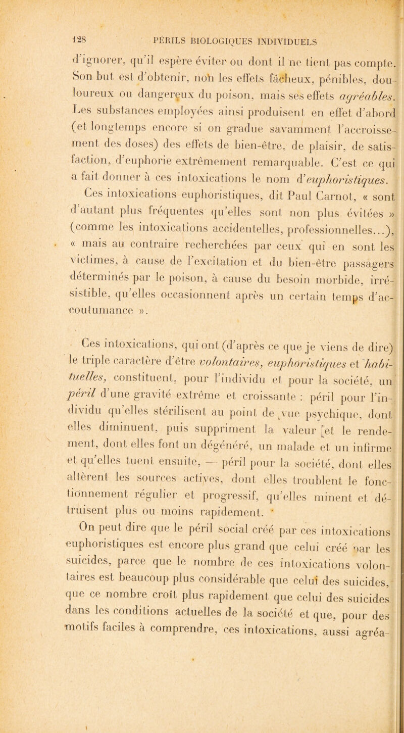 d ignorer, qu il espère éviter ou dont il ne tient pas compte. Son but est d obtenir, non les effets fâcheux, pénibles, dou¬ loureux ou dangereux du poison, mais ses effets agréables. Les substances employées ainsi produisent en effet d'abord (et longtemps encore si on gradue savamment l'accroisse¬ ment, des doses) des effets de bien-être, de plaisir, de satis¬ faction, d'euphorie extrêmement remarquable. C'est ce qui a tait donner à ces intoxications le nom d'euphoristiques. Ces intoxications euphoristiques, dit Paul Carnot, « sont d autant plus frequentes qu elles sont non plus évitées )> (comme les intoxications accidentelles, professionnelles...), « mais au contraire recherchées par ceux qui en sont les victimes, à cause de l'excitation et du bien-être passagers déterminés par le poison, à cause du besoin morbide, irré¬ sistible, qu'elles occasionnent après un certain temps d'ac¬ coutumance ». Ces intoxications, qui ont (d'après ce que je viens de dire) le triple caractère d être volontaires, euphoristiques et habi¬ tuelles, constituent, pour I individu et pour la société, un péril d'une gravité extrême et croissante: péril pour l'in¬ dividu qu elles stérilisent au point de vue psychique, dont elles diminuent, puis suppriment la valeur [et le rende¬ ment, dont elles font un dégénéré, un malade et un infirme et, quelles tuent ensuite, — péril pour la société, dont elles altèrent, les sources actives, dont elles troublent le fonc¬ tionnement régulier et progressif, quelles minent et dé¬ truisent plus ou moins rapidement. ' On peut dire que le péril social créé par ces intoxications euphoristiques est encore plus grand que celui créé par les suicides, parce que le nombre de ces intoxications volon¬ taires est beaucoup plus considérable que celui des suicides, que ce nombre croît plus rapidement que celui des suicides dans les conditions actuelles de la société et que, pour des motifs faciles à comprendre, ces intoxications, aussi a°Téa- »