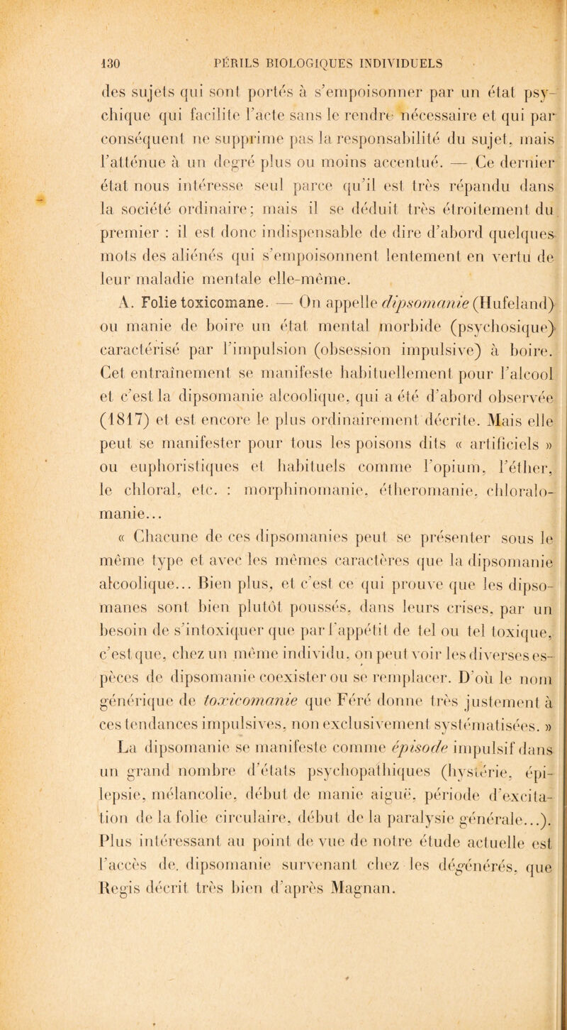 130 PÉRILS BIOLOGIQUES INDIVIDUELS des sujets qui sont portés à s'empoisonner par un état psy¬ chique qui facilite F acte sans le rendre nécessaire et qui par conséquent ne supprime pas la responsabilité du sujet, mais l'atténue à un degré plus ou moins accentué. — Ce dernier état nous intéresse seul parce qu'il est très répandu dans la société ordinaire; mais il se déduit très étroitement du premier : il est donc indispensable de dire d'abord quelques mots des aliénés qui s'empoisonnent lentement en vertu de leur maladie mentale elle-même. A. Folie toxicomane. — On appelle dipsomanie (Hufeland) ou manie de boire un état mental morbide (psychosique} caractérisé par l'impulsion (obsession impulsive) à boire. Cet entraînement se manifeste habituellement pour l'alcool et c'est la dipsomanie alcoolique, qui a été d'abord observée (1817) et est encore le plus ordinairement décrite. Mais elle peut se manifester pour tous les poisons dits « artificiels » ou euphoristiques et habituels comme l'opium, l'éther, le chloral, etc. : morphinomanie, éthéromanie, chloralo- manie... « Chacune de ces dipsomanies peut se présenter sous le même type et avec les mêmes caractères que la dipsomanie alcoolique... Bien plus, et c'est ce qui prouve que les dipso¬ manes sont bien plutôt poussés, dans leurs crises, par un besoin de s’intoxiquer que par l'appétit de tel ou tel toxique, c'est que, chez un même individu, on peut voir les diverses es¬ pèces de dipsomanie coexister ou se remplacer. D’oii le nom générique de toxicomanie que Féré donne très justement à ces tendances impulsives, non exclusivement systématisées. » La dipsomanie se manifeste comme épisode impulsif dans un grand nombre d’états psychopathiques (hystérie, épi¬ lepsie, mélancolie, début de manie aiguë, période d'excita¬ tion de la folie circulaire, début de la paralysie générale...). Plus intéressant au point de vue de notre étude actuelle est l'accès de. dipsomanie survenant chez les dégénérés, que Regis décrit très bien d'après Magnan. *