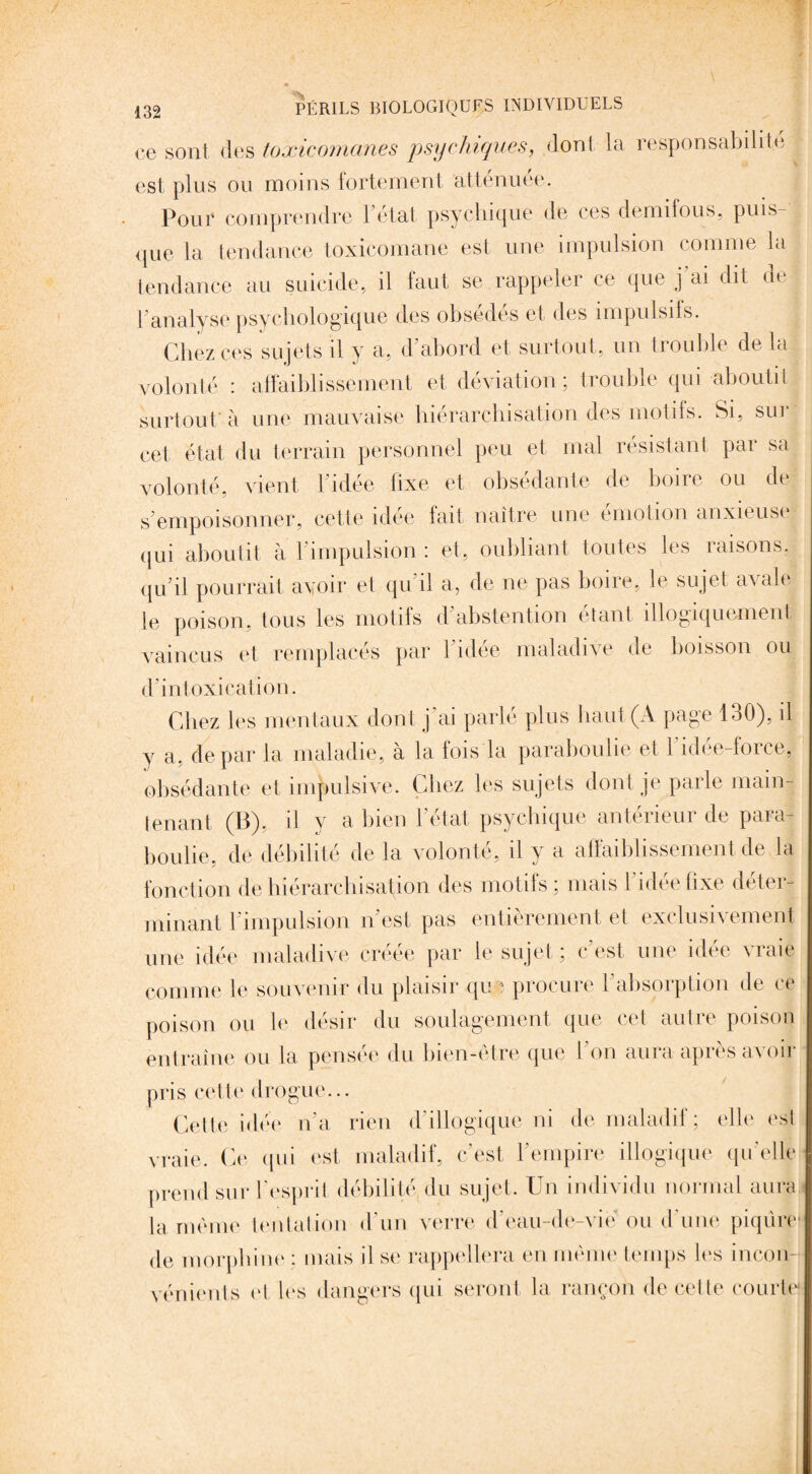 ce sont des toxicomanes psychiques, dont la responsabilité est plus ou moins fortement attenuee. Pour comprendre 1 état psychique de ces demifous, puis¬ que la tendance toxicomane est une impulsion comme la tendance au suicide, il tant se rappeler ce que j ai dit ne l analyse psychologique des obsédés et des împulsils. Chez ces sujets il y a, d’abord et surtout, un trouble de la volonté : affaiblissement et déviation; trouble qui aboutit surtout à une mauvaise hiérarchisation des motifs. Si, sui cet état du terrain personnel peu et mal résistant par sa volonté, vient l’idée fixe et obsédante de boire ou de s'empoisonner, cette idée fait naître une émotion anxieuse qui aboutit à l’impulsion : et, oubliant toutes les raisons, qu’il pourrait avoir et qu'il a, de ne pas boire, te sujet avale le poison, tous les motifs d’abstention étant illogiquement vaincus et remplacés par l'idée maladive de boisson ou d’intoxication. Chez les mentaux dont j'ai parlé plus haut (A page 130), il y a, de par la maladie, a la fois la parabouhe et 1 idee-force, obsédante et impulsive. Chez les sujets dont je parle main¬ tenant (B), il y a bien l’état psychique antérieur de para- boulie, de débilité de la volonté, il y a affaiblissement de la fonction de hiérarchisation des motifs ; mais l’idée fixe déter¬ minant l’impulsion n’est pas entièrement et exclusivement une idée maladive créée par le sujet ; c'est une idée vraie comme le souvenir du plaisir que procure l'absorption de ce poison ou le désir du soulagement que cet autre poison entraîne ou la pensée du bien-être que l'on aura après avoir pris cette drogue... Cette idée n'a rien d’illogique ni de maladif; elle est vraie. Ce qui est maladif, c’est l’empire illogique quelle prend sur l’esprit débilité du sujet. Un individu normal aura la même tentation d’un verre d eau-de-vié ou d’une piqûre* de morphine : mais il se rappellera en même temps les incon¬ vénients cl les dangers qui seront la rançon de cette courte