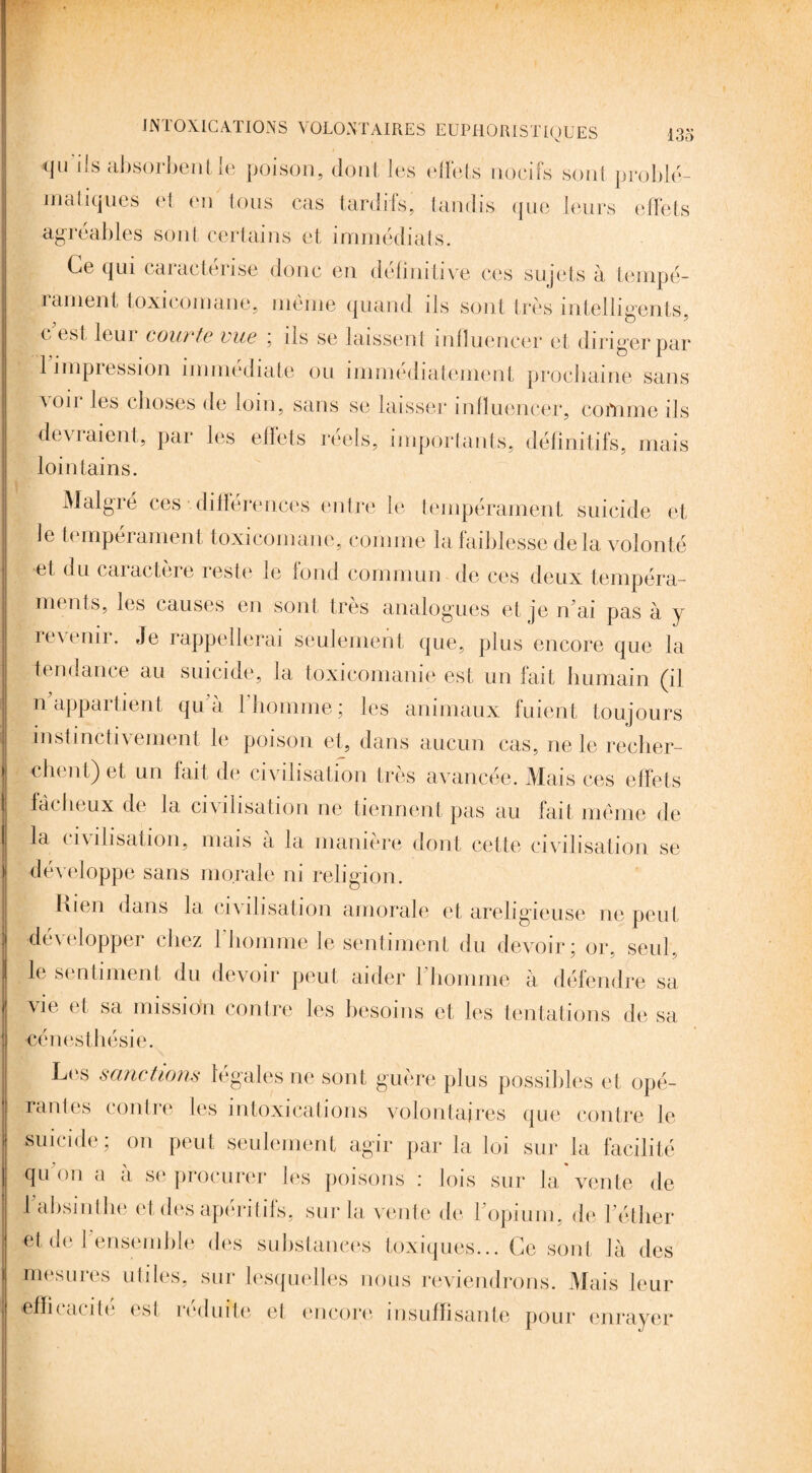 tju ils absorbent le poison, dont les effets nocifs sont problé¬ matiques et en tous cas tardifs, tandis que leurs effets agréables sont certains et immédiats. Ce qui caractérise donc en définitive ces sujets à tempé¬ rament toxicomane, même quand ils sont très intelligents, c est leui courte vue ; ils se laissent influencer et diriger par 1 impression immédiate ou immédiatement prochaine sans ^11 les choses de loin, sans se laisser influencer, comme ils devraient, par les effets réels, importants, définitifs, mais lointains. Malgré ces •. différences entre le tempérament suicide et le tempérament, toxicomane, comme la faiblesse delà volonté et du caractère reste le fond commun de ces deux tempéra¬ ments, les causes en sont très analogues et je n ai pas à y retenir. Je rappellerai seulement que, plus encore que la tendance au suicide, la toxicomanie est un fait humain (il nappai lient qu a 1 homme ; les animaux fuient toujours instinctivement le poison et, dans aucun cas, ne le recher¬ chent) et un fait de civilisation très avancée. Mais ces effets fâcheux de la civilisation ne tiennent pas au fart même de la civilisation, mais a la manière dont cette civilisation se développe sans morale ni religion. Kien dans la civilisation amorale et areligieuse ne peut développer chez l’homme le sentiment du devoir; or, seul, le sentiment du devoir peut aider l'homme à défendre sa vie et sa mission contre les besoins et les tentations de sa cénesthésie. Les sanctions légales ne sont guère plus possibles et opé¬ rantes contre les intoxications volontaires que contre le suicide ; on peut seulement agir par la loi sur la facilité qu on a a si* procurer les poisons : lois sur la vente de 1 absinthe et des apéritifs, sur la vente de ïopium, de l’éther et de l’ensemble des substances toxiques... Ce sont là des mesures utiles, sur lesquelles nous reviendrons. Mais leur efficacité est réduite et encore insuffisante pour enrayer