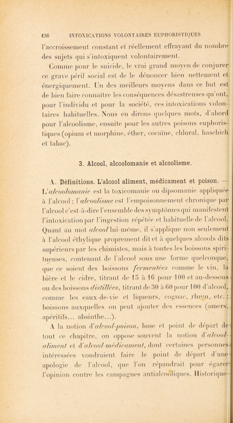 F accroissement constant et réellement effrayant du nombre des sujets qui s’intoxiquent volontairement. Comme pour le suicide, le vrai grand moyen de conjurer ce grave péril social est de le dénoncer bien nettement et énergiquement. Un des meilleurs moyens dans ce but est de bien faire connaître les conséquences désastreuses qu’ont, pour l’individu et pour la société, ces intoxications volon¬ taires habituelles. Nous en dirons quelques mots, d abord pour F alcoolisme, ensuite pour les autres poisons euphoris- tiques (opium et morphine, éther, cocaïne, chloral, haschich et tabac). 3. Alcool, alcoolomanie et alcoolisme. A. Définitions. L’alcool aliment, médicament et poison. — L alcoolomanie est la toxicomanie ou dipsomanie appliquée à l’alcool ; Xalcoolisme est l’empoisonnement chronique par l’alcool c’est-à-dire l’ensemble des symptômes qui manifestent l’intoxication par l’ingestion répétée et habituelle de 1 alcool. Quant au mot alcool lui-même, il s’applique non seulement à l’alcool éthylique proprement dit et à quelques alcools dits supérieurs par les chimistes, mais à toutes les boissons spiri— tueuses, contenant de l’alcool sous une forme quelconque, que ce soient des boissons fermentées comme le vin, la bière et le cidre, titrant de 15 à 16 pour 100 et au-dessous ou des boissons distillées, titrant de 30 à 60 pour 100 d alcool, comme les eaux-de-vie et liqueurs, cognac, rhum, etc. ; boissons auxquelles on peut ajouter des essences (amers, apéritifs... absinthe...). A la notion d’alcool-poison, base et point de départ de tout ce chapitre, on oppose souvent la notion d alcool- aliment et fXalcool-médicament, dont certaines personnes intéressées voudraient faire le point de départ d une apologie de l’alcool, que 1 on répandrait pour égarer l’opinion contre les campagnes antialcooliques. Historique-