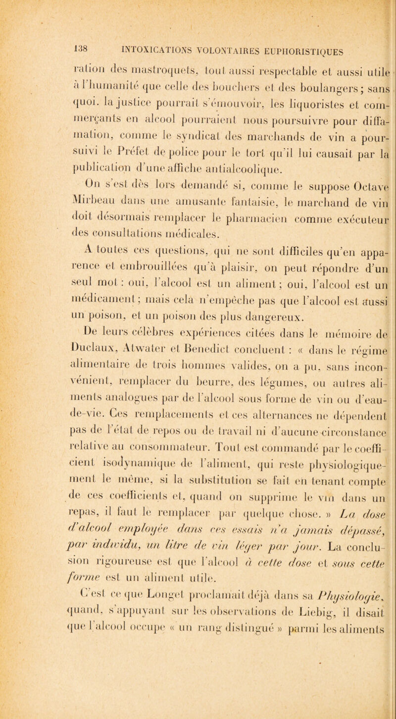 ration des mastroquets, tout aussi respectable et aussi utile a 1 humanité que celle des bouchers et des boulangers; sans quoi, la justice pourrait s'émouvoir, les liquoristes et com¬ merçants en alcool pourraient nous poursuivre pour diffa¬ mation, comme Je syndicat des marchands de vin a pour¬ suivi le Préfet de police pour le tort qu’il lui causait par la publication d une affiche antialcoolique. On s est dès lors demandé si, comme le suppose Octave Mirbeau dans une amusante fantaisie, le marchand de vin doit désormais remplacer le pharmacien comme exécuteur des consultations médicales. A toutes ces questions, qui ne sont difficiles qu'en appa- 1 en ce et embrouillées qu a plaisir, on peut répondre d'un seul mot: oui, 1 alcool est un aliment; oui, l'alcool est un médicament ; mais cela n empêche pas que l'alcool est aussi un poison, et un poison des plus dangereux. De leurs célèbres expériences citées dans le mémoire de Duclaux, Atwater et Benedict concluent : « dans le régime alimentaire de trois hommes valides, on a pu, sans incon¬ vénient, remplacer du beurre, des légumes, ou autres ali¬ ments analogues par de l’alcool sous forme de vin ou d'eau- de-vie. Ces remplacements et ces alternances ne dépendent pas de létal de repos ou de travail ni d aucune circonstance relative au consommateur. Tout est commandé par le coeffi¬ cient isodynamique de l'aliment, qui reste physiologique¬ ment le même, si la substitution se fait en tenant compte de ces coefficients et, quand on supprime le vm dans un repas, il faut, le remplacer par quelque chose. » La dose d alcool employée dans ces essais na jamais dépassé, par individu, un litre de vin léger par jour. La conclu¬ sion rigoureuse est que l’alcool à cette dose et sous cette forme est un aliment utile. G est ce que Longet proclamait déjà dans sa Physiologie, quand, s appuyant sur les observations de Liebig, il disait quel alcool occupe « un rang distingué » parmi les aliments