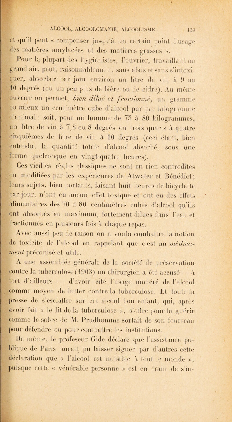 rt. qu il peut « compenser jusqu'à un certain point l’usage des matières amylacées et des matières grasses ». Pour la plupart des hygiénistes, l’ouvrier, travaillant au grand air, peut, raisonnablement, sans abus et sans s’intoxi¬ quer, absorber par jour environ un litre de vin à 9 ou 10 degrés (ou un peu plus de bière ou de cidre). Au même ouvrier on permet, bien dilué et fractionné, un gramme ou mieux un centimètre cube d’alcool pur par kilogramme d animal : soit, pour un homme de 75 à 80 kilogrammes, un litre de vin à 7,8 ou 8 degrés ou trois quarts à quatre cinquièmes de litre de vin à 10 degrés (ceci étant, bien entendu, la quantité totale d’alcool absorbé, sous une forme quelconque en vingt-quatre heures). Ces vieilles règles classiques ne sont en rien contredites ou modifiées par les expériences de Atwater et Bénédict ; leurs sujets, bien portants, faisant huit heures de bicyclette par jour, n’ont eu aucun effet toxique et ont eu des effets alimentaires des 70 à 80 centimètres cubes d’alcool qu’ils ont absorbés au maximum, fortement dilués dans l’eau et fractionnés en plusieurs fois à chaque repas. Ayec aussi peu de raison on a voulu combattre la notion de toxicité de 1 alcool en rappelant que c’est un médica¬ ment préconisé et utile. A une assemblée générale de la société de préservation contre la tuberculose (1903) un chirurgien a été accusé — à tort d’ailleurs — d’avoir cité l’usage modéré de l’alcool comme moyen de lutter contre la tuberculose. Et toute la presse de s’esclaffer sur cet alcool bon enfant, qui, après avoir lait « le lit de la tuberculose », s’offre pour la guérir comme le sabre de M. Prudhomme sortait de son fourreau pour défendre ou pour combattre les institutions. De même, le profeseur Gide déclare que F assistance pu¬ blique de Paris aurait pu laisser signer par d’autres cette, déclaration que « l’alcool est nuisible à tout le monde », puisque cette « vénérable personne » est en train de s’in-