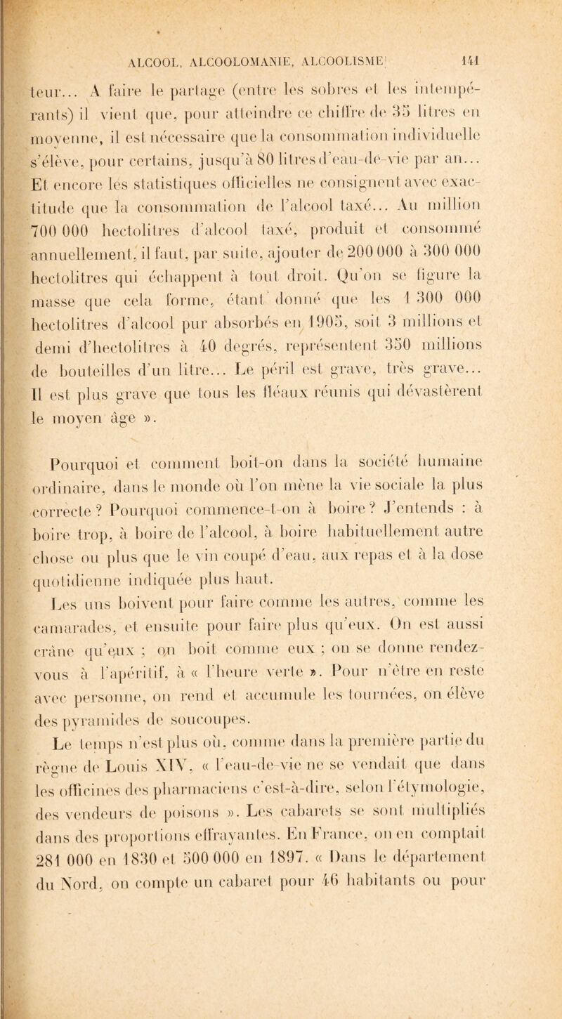 leur... A faire le partage (entre les sobres et les intempé¬ rants) il vient que, pour atteindre ce chifïre de 35 litres en moyenne, il est nécessaire que la consommation individuelle s'élève, pour certains, jusqu'à80 litresd'eau-de-vie par an... Et encore les statistiques officielles ne consignent avec exac¬ titude que la consommation de l'alcool taxé... Au million 700 000 hectolitres d'alcool taxé, produit et consommé annuellement, il faut, par suite, ajouter de 200 000 à 300 000 hectolitres qui échappent à tout droit. Qu on se ligure la masse que cela forme, étant donné que les 1 300 000 hectolitres d'alcool pur absorbés en 1905, soit 3 millions et demi d'hectolitres à 40 degrés, représentent 350 millions de bouteilles d'un litre... Le péril est grave, très grave... Il est plus grave que tous les fléaux réunis qui dévastèrent le moyen âge ». Pourquoi et comment boit-on dans la société humaine ordinaire, dans le monde où l’on mène la vie sociale la plus correcte? Pourquoi commence-t-on à boire ? J entends : à boire trop, à boire de l’alcool, à boire habituellement autre chose ou plus que le vin coupé d'eau, aux repas et à la dose quotidienne indiquée plus haut. Les uns boivent pour faire comme les autres, comme les camarades, et ensuite pour faire plus qu’eux. On est aussi crâne qu'eux ; on boit comme eux ; on se donne rendez- vous à l'apéritif, à « l'heure verte». Pour nôtre en reste avec personne, on rend et accumule les tournées, on élève des pyramides de soucoupes. Le temps n’est plus où, comme dans la première partie du règne de Louis XIV, « l'eau-de-vie ne se vendait que dans les officines des pharmaciens c’est-à-dire, selon l’étymologie, des vendeurs de poisons ». Les cabarets se sont multiplies dans des proportions effrayantes. En France, on en comptait 281 000 en 1830 et 500 000 en 1897. « Dans le département du Nord, on compte un cabaret pour 46 habitants ou pour