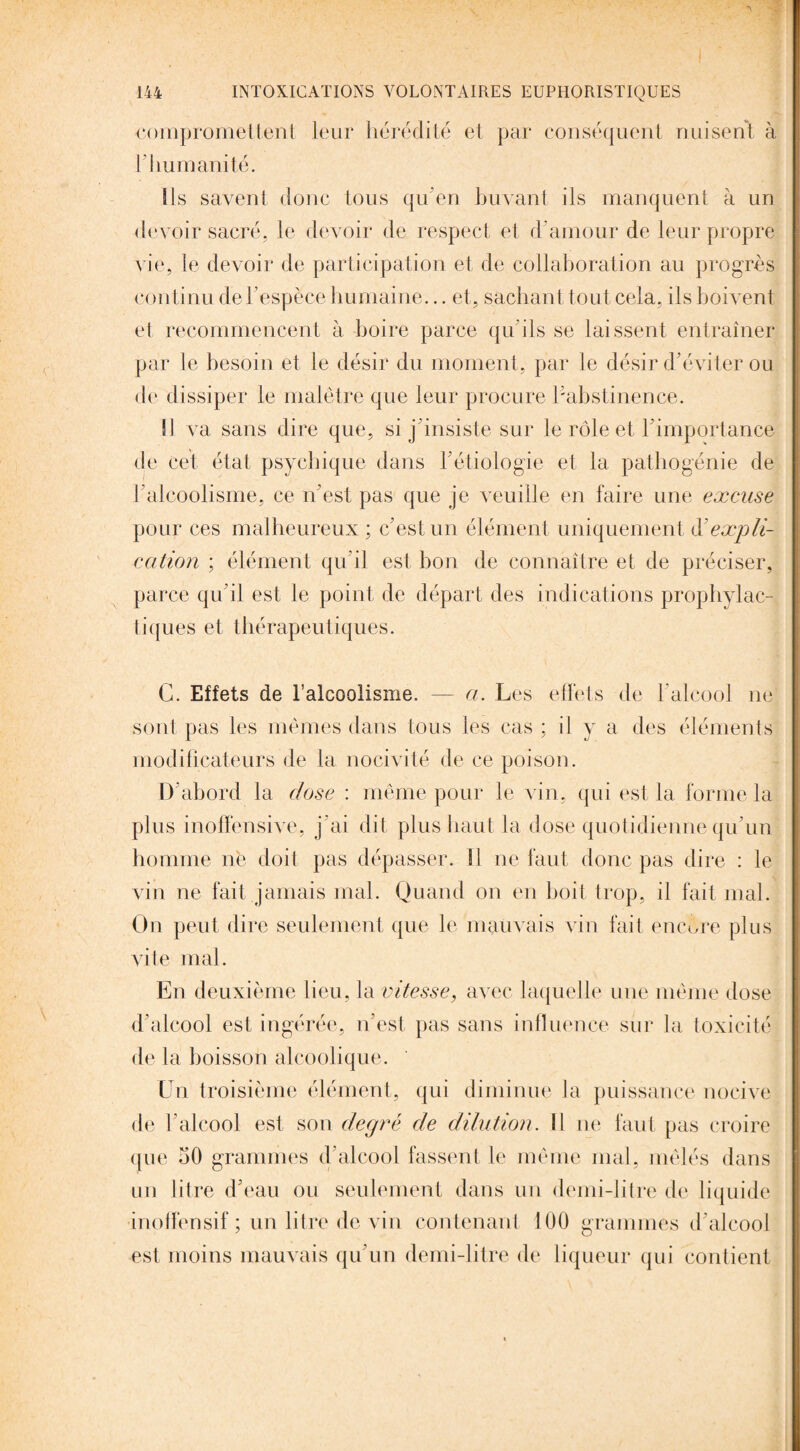compromettent leur hérédité et par conséquent nuisent à h humanité. Ils savent donc tous qu’en buvant ils manquent à un devoir sacré, le devoir de respect et d’amour de leur propre vie, le devoir de participation et de collaboration au progrès continu de l’espèce humaine... et, sachant tout cela, ils boivent et recommencent à boire parce qu'ils se laissent entraîner par le besoin et le désir du moment, par le désir d’éviter ou de dissiper le malêtre que leur procure l'abstinence. Il va sans dire que, si j’insiste sur le rôle et l’importance de Cet état psychique dans l’étiologie et la patbogénie de l’alcoolisme, ce n’est pas que je veuille en faire une excuse pour ces malheureux ; c’est un élément uniquement d’expli¬ cation ; élément qu’il est bon de connaître et de préciser, parce qu’il est le point de départ des indications prophylac- tiques et thérapeutiques. C. Effets de l’alcoolisme. — a. Les effets de l’alcool ne sont pas les mêmes dans tous les cas ; il y a des éléments modificateurs de la nocivité de ce poison. D’abord la dose : même pour le vin, qui est la forme la plus inoffensive, j’ai dit plus haut la dose quotidienne qu’un homme ne doit pas dépasser. Il ne faut donc pas dire : le vin ne fait jamais mal. Quand on en boit trop, il fait mal. On peut dire seulement que le mauvais vin fait encore plus vite mal. En deuxième lieu, la vitesse, avec laquelle une même dose d’alcool est ingérée, n’est pas sans influence sur la toxicité de la boisson alcoolique. Un troisième élément, qui diminue la puissance nocive de l’alcool est son degré de dilution. Il ne faut pas croire que 50 grammes d’alcool fassent le même mal, mêlés dans un litre d’eau ou seulement dans un demi-litre de liquide inoffensif ; un litre de vin contenant 100 grammes d’alcool est moins mauvais qu’un demi-litre de liqueur qui contient