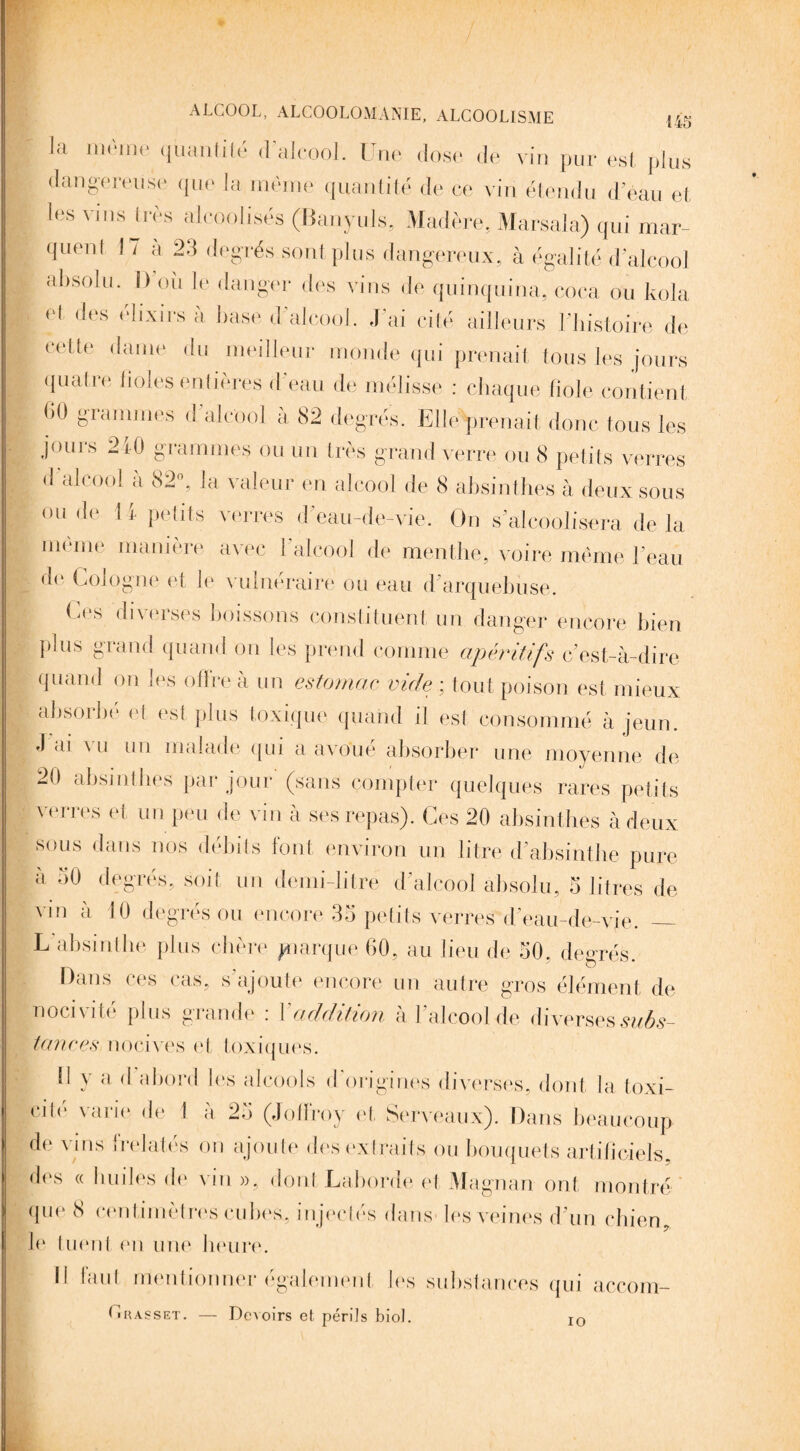 la môme quantité d’alcool. Une dose de vin pur est plus • dangereuse que la même quantité de ce vin étendu d’eau et { Ies vins très alcoolisés (Banyuls, Madère, Marsala) qui mar¬ quent 17 à 23 degrés sont plus dangereux, à égalité d’alcool absolu. I) où le danger des vins de quinquina, coca ou kola et des élixirs à base d'alcool. J’ai cité ailleurs l’histoire de S celte dame du meilleur monde qui prenait tous les jours quatre lioles entières d’eau de mélisse : chaque fiohjf contient (iO grammes d alcool a 82 degrés. Elle prenait donc tous les jours 210 grammes ou un très grand verre ou 8 petits verres _ d alcool à 82°, la valeur en alcool de 8 absinthes à deux sous ou de 11 petits verres d’eau-de-vie. On s’alcoolisera de la même manière avec F alcool de menthe, voire même l’eau de Cologne et le vulnéraire ou eau d'arquebuse. I Ces diverses boissons constituent un danger encore bien plus grand quand on les prend comme apéritifs c'est-à-dire quand on les offre à un estomac vide ; tout poison est mieux absorbé et est plus toxique quand il est consommé à jeun. J ai a u un malade qui a avoue absorber une moyenne de , 20 absinthes par jour (sans compter quelques rares petits verres et un peu de vin à ses repas). Ces 20 absinthes à deux sous dans nos débits font environ un litre d’absinthe pure à 50 degrés, soit un demi-litre d’alcool absolu, 5 litres de vm à 10 degrés ou encore 35 petits verres d'eau-de-vie. _ L absinthe plus chère piarque 60, au lieu de 50. degrés. Dans ces cas, s'ajoute encore un autre gros élément de nocivité plus grande : Xaddition à l’alcool de diverses subs¬ tances nocives et toxiques. il y a d abord les alcools d origines diverses, dont la toxi- edé varie de 1 à 25 (Joffroy et Serveaux). Dans beaucoup de vins {'relatés on ajoute des extraits ou bouquets artificiels, des «huiles de vin», dont Laborde et Magnan ont montré que 8 centimètres cubes, injectés dans- les veines d’un chien, le tuenl en une heure. Il faut mentionner également les substances qui accom- I « basset. — Devoirs et périls biol. io