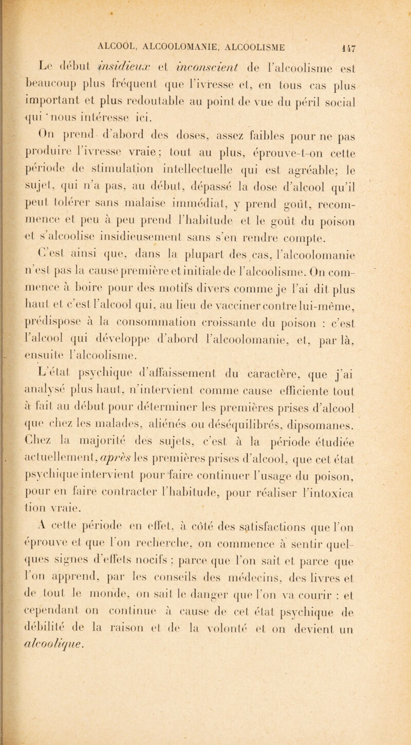 Le début insidieux et inconscient de l'alcoolisme est beaucoup plus fréquent que l’ivresse et, en tous cas plus important et plus redoutable au point de vue du péril social qui ‘nous intéresse ici. On prend d'abord des doses, assez faibles pour ne pas produire 1 ivresse vraie; tout au plus, éprouve-t-on cette période de stimulation intellectuelle qui est agréable; le sujet, qui n’a pas, au début, dépassé la dose d'alcool qu'il peut tolérer sans malaise immédiat, y prend goût, recom¬ mence et peu a peu prend I habitude et le goût du poison et s'alcoolise insidieusement sans s'en rendre compte. C'est ainsi que, dans la plupart des cas, l'alcoolomanie n est pas la causé première et initiale de l'alcoolisme. On com¬ mence à boire pour des motifs divers comme je l'ai dit plus liant et c est 1 alcool qui, au lieu de vacciner contre lui-même, prédispose a la consommation croissante du poison : c'est l'alcool qui développe d'abord l'alcoolomanie, et, par là, ensuit e l'alco oli s m e. L état psychique d'affaissement du caractère, que j'ai analyse plus haut, n intervient comme cause efficiente tout a lait au début pour déterminer les premières prises d'alcool qne chez les malades, aliénés ou déséquilibrés, dipsomanes. Chez la majorité des sujets, c'est à la période étudiée actuellement, apres les premières prises d'alcool, que cet état psychique intervient pour faire continuer l'usage du poison, pour en faire contracter l'habitude, pour réaliser l'intoxiea lion vraie. A cette période en effet, à côté des satisfactions que l'on éprouve et que 1 on recherche, on commence à sentir quel¬ ques signes d effets nocifs; parce que l'on sait et parce que 1 on apprend, par les conseils des médecins, des livres et de tout Je monde, on sait le danger que l'on va courir : et cependant on continue à cause de cet état psychique de débilité de la raison el de la volonté et on devient un alcoolique.