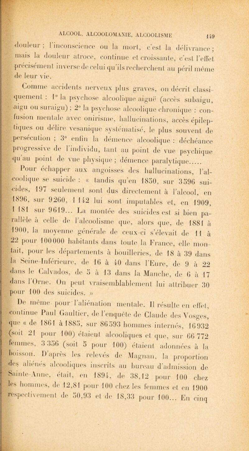 ! ALCOOL, ALCOOLOMANIE, ALCOOLISME 149 Couleur; l’inconscience ou la mort, c’est la délivrance; mais la douleur atroce, continue et croissante, c’est l’effet précisément inverse de celui qu ils recherchent au péril même de leur vie. Comme accidents nerveux plus graves, on décrit classi¬ quement : 1° la psychose alcoolique aiguë (accès subaigu, •iU<>u ou su! aigu) , 2° la psychose alcoolique chronique : con¬ tusion mentale avec onirisme, hallucinations, accès épilep¬ tiques ou délire vesanique systématisé, le plus souvent de .persécution ; 3° enfin la démence alcoolique : déchéance piogressn e de 1 individu, tant au point de vue psychique qu au point de vue physique; démence paralytique. Pour échapper aux angoisses des hallucinations, Y al¬ coolique se suicide : « tandis qu’en 1850, sur 3596 sui- jj -cides, 197 seulement sont dus directement à Y alcool, en 1896, sur 9260, 1 142 lui sont imputables et, en 1909, :.1 ^ SLll> 9619... La montée des suicides est si bien pa¬ rallèle à celle de Y alcoolisme que, alors que, de 1881 à 1900, la moyenne générale de ceux-ci s’élevait de 11 à 22 pour 100 000 habitants dans toute la France, elle mon¬ tait, pour les départements à bouilleries, de 18 à 39 dans la Seine-Inférieure, de 16 à 40 dans l’Eure, de 9 à 22 dans le Calvados, de 5 à 13 dans la Manche, de 6 à 17 dans 1 Orne. On peut vraisemblablement lui attribuer 30 pour 100 des suicides. » De même, pour l'aliénation mentale. Il résulte en effet, continue Paul Gaultier, de l’enquête de Claude des Vosges, que « de 1861 à 1883, sur 86393 hommes internés, 16932 (soit 21 pour 100) étaient alcooliques et que, sur 66 772 femmes, 3 336 (soit S pour 100) étaient adonnées à la boisson. D’après les relevés de Magnan, la proportion des aliénés alcooliques inscrits au bureau d’admission de Sainte-Anne, était, en 1891, de 38,12 pour 100 chez les hommes, de 12,81 pour 100 chez les femmes et en 1900 respectivement de 30,93 et de 18,33 pour 100... En cinq